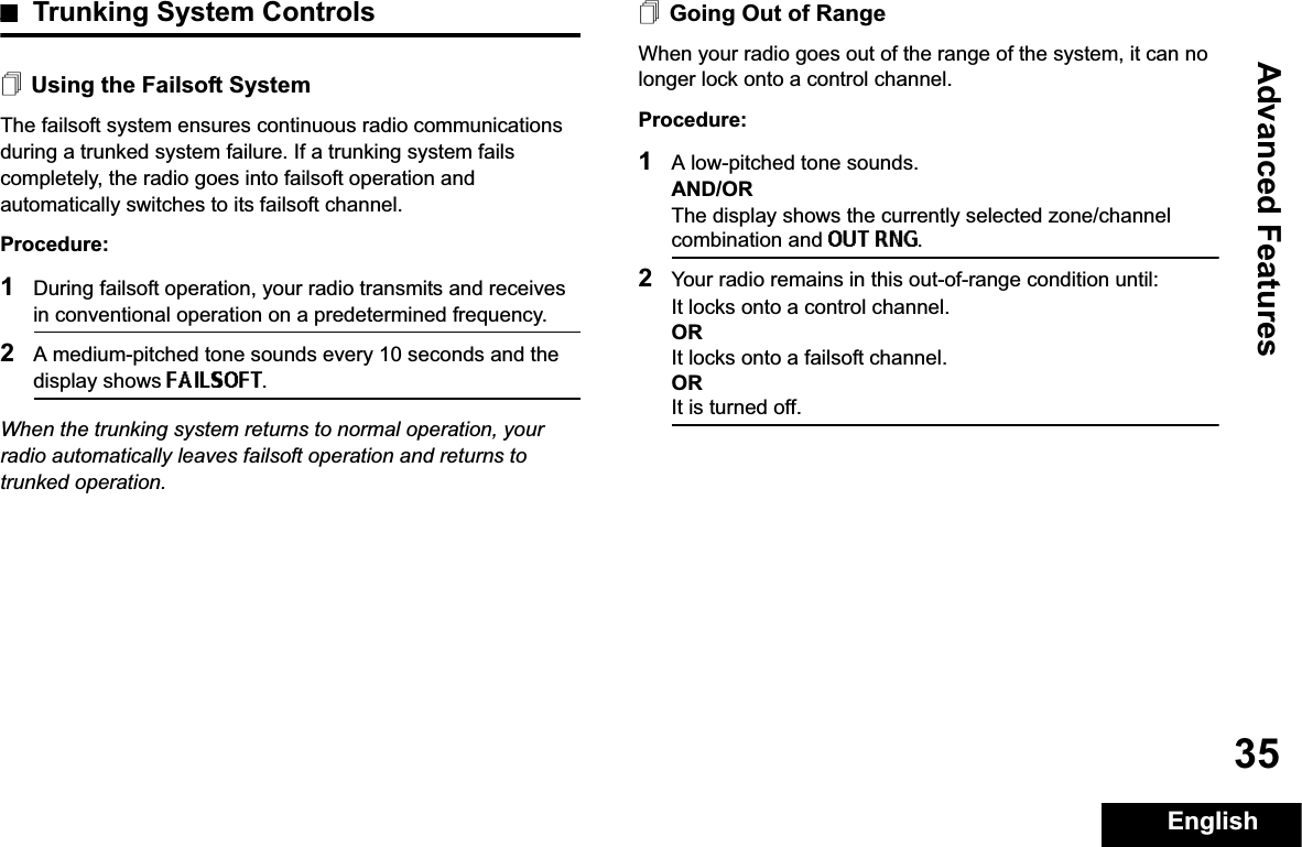 Advanced FeaturesEnglish35Trunking System ControlsUsing the Failsoft SystemThe failsoft system ensures continuous radio communications during a trunked system failure. If a trunking system fails completely, the radio goes into failsoft operation and automatically switches to its failsoft channel.Procedure:1During failsoft operation, your radio transmits and receives in conventional operation on a predetermined frequency.2A medium-pitched tone sounds every 10 seconds and the display shows FAILSOFT.When the trunking system returns to normal operation, your radio automatically leaves failsoft operation and returns to trunked operation.Going Out of RangeWhen your radio goes out of the range of the system, it can no longer lock onto a control channel. Procedure:1A low-pitched tone sounds.AND/ORThe display shows the currently selected zone/channel combination and OUT RNG.2Your radio remains in this out-of-range condition until:It locks onto a control channel.ORIt locks onto a failsoft channel.ORIt is turned off.