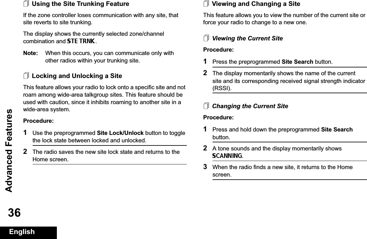 Advanced FeaturesEnglish36Using the Site Trunking FeatureIf the zone controller loses communication with any site, that site reverts to site trunking.The display shows the currently selected zone/channel combination and STE TRNK.Note: When this occurs, you can communicate only with other radios within your trunking site.Locking and Unlocking a SiteThis feature allows your radio to lock onto a specific site and not roam among wide-area talkgroup sites. This feature should be used with caution, since it inhibits roaming to another site in a wide-area system.Procedure: 1Use the preprogrammed Site Lock/Unlock button to toggle the lock state between locked and unlocked.2The radio saves the new site lock state and returns to the Home screen.Viewing and Changing a SiteThis feature allows you to view the number of the current site or force your radio to change to a new one.Viewing the Current SiteProcedure:1Press the preprogrammed Site Search button.2The display momentarily shows the name of the current site and its corresponding received signal strength indicator (RSSI).Changing the Current SiteProcedure:1Press and hold down the preprogrammed Site Searchbutton.2A tone sounds and the display momentarily shows SCANNING.3When the radio finds a new site, it returns to the Home screen.