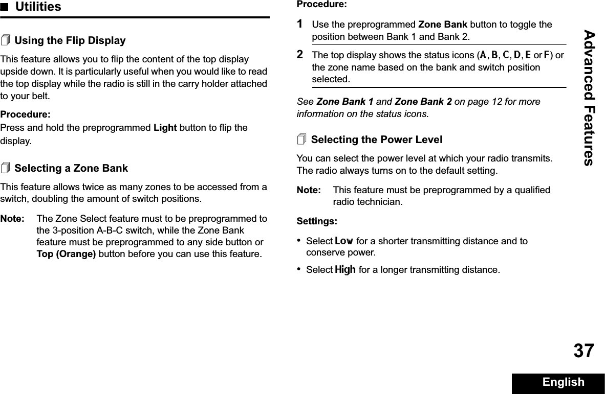 Advanced FeaturesEnglish37UtilitiesUsing the Flip DisplayThis feature allows you to flip the content of the top display upside down. It is particularly useful when you would like to read the top display while the radio is still in the carry holder attached to your belt.Procedure: Press and hold the preprogrammed Light button to flip the display.Selecting a Zone BankThis feature allows twice as many zones to be accessed from a switch, doubling the amount of switch positions.Note: The Zone Select feature must to be preprogrammed to the 3-position A-B-C switch, while the Zone Bank feature must be preprogrammed to any side button or Top (Orange) button before you can use this feature.Procedure: 1Use the preprogrammed Zone Bank button to toggle the position between Bank 1 and Bank 2.2The top display shows the status icons (A,B,C,D,E or F) or the zone name based on the bank and switch position selected.See Zone Bank 1 and Zone Bank 2 on page 12 for more information on the status icons.Selecting the Power LevelYou can select the power level at which your radio transmits. The radio always turns on to the default setting. Note: This feature must be preprogrammed by a qualified radio technician.Settings:•Select Low for a shorter transmitting distance and to conserve power.•Select High for a longer transmitting distance.