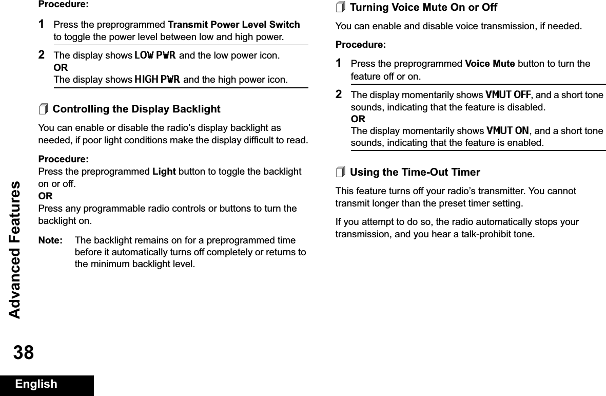 Advanced FeaturesEnglish38Procedure: 1Press the preprogrammed Transmit Power Level Switch to toggle the power level between low and high power.2The display shows LOW PWR and the low power icon.ORThe display shows HIGH PWR and the high power icon.Controlling the Display BacklightYou can enable or disable the radio’s display backlight as needed, if poor light conditions make the display difficult to read.Procedure: Press the preprogrammed Light button to toggle the backlight on or off.ORPress any programmable radio controls or buttons to turn the backlight on.Note: The backlight remains on for a preprogrammed time before it automatically turns off completely or returns to the minimum backlight level.Turning Voice Mute On or OffYou can enable and disable voice transmission, if needed.Procedure: 1Press the preprogrammed Voice Mute button to turn the feature off or on.2The display momentarily shows VMUT OFF, and a short tone sounds, indicating that the feature is disabled.ORThe display momentarily shows VMUT ON, and a short tone sounds, indicating that the feature is enabled.Using the Time-Out TimerThis feature turns off your radio’s transmitter. You cannot transmit longer than the preset timer setting. If you attempt to do so, the radio automatically stops your transmission, and you hear a talk-prohibit tone. 