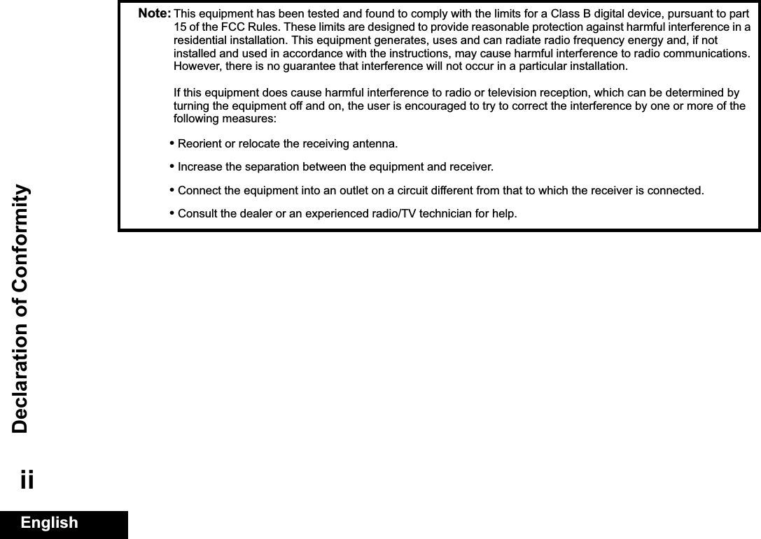 Declaration of ConformityEnglishiiNote: This equipment has been tested and found to comply with the limits for a Class B digital device, pursuant to part 15 of the FCC Rules. These limits are designed to provide reasonable protection against harmful interference in a residential installation. This equipment generates, uses and can radiate radio frequency energy and, if not installed and used in accordance with the instructions, may cause harmful interference to radio communications. However, there is no guarantee that interference will not occur in a particular installation. If this equipment does cause harmful interference to radio or television reception, which can be determined by turning the equipment off and on, the user is encouraged to try to correct the interference by one or more of the following measures:•Reorient or relocate the receiving antenna.•Increase the separation between the equipment and receiver.•Connect the equipment into an outlet on a circuit different from that to which the receiver is connected.•Consult the dealer or an experienced radio/TV technician for help.