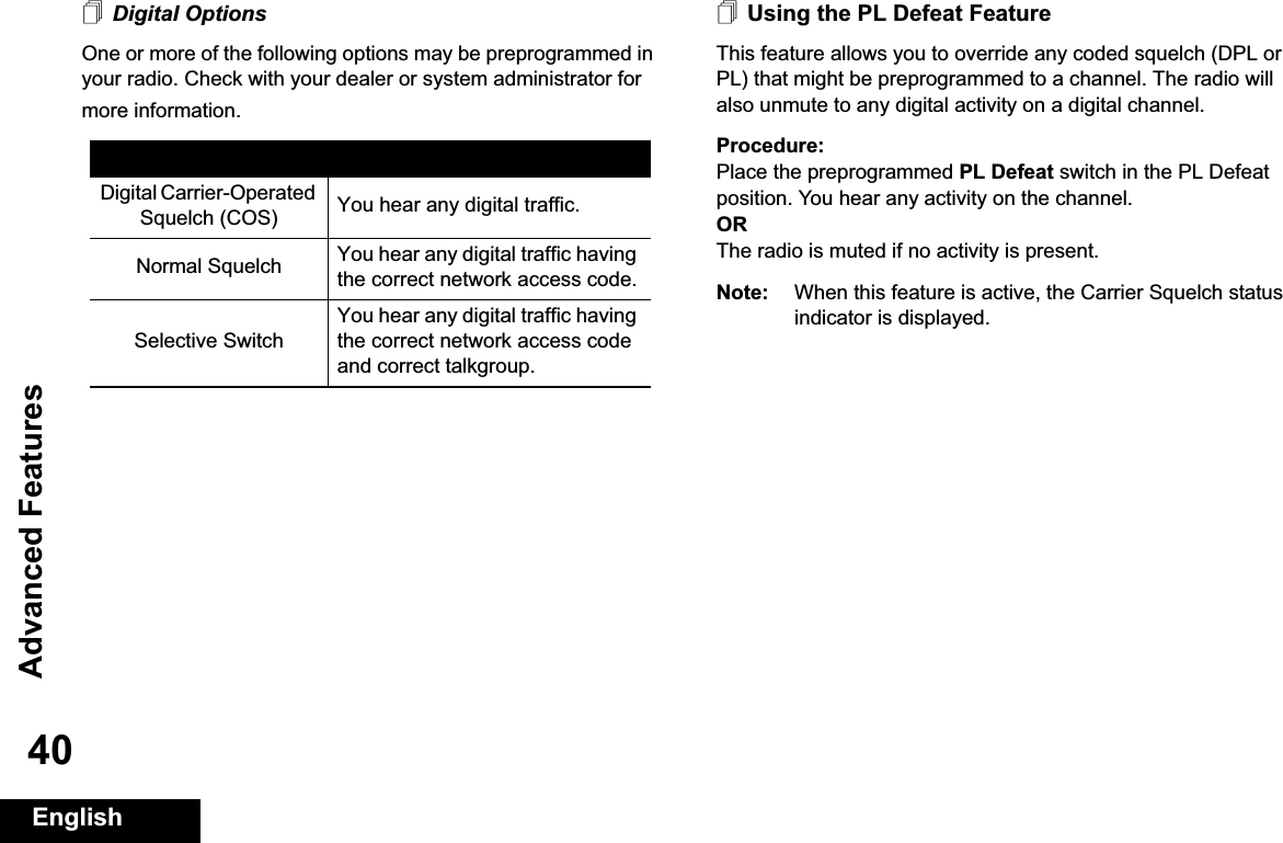 Advanced FeaturesEnglish40Digital OptionsOne or more of the following options may be preprogrammed in your radio. Check with your dealer or system administrator for more information.Using the PL Defeat FeatureThis feature allows you to override any coded squelch (DPL or PL) that might be preprogrammed to a channel. The radio will also unmute to any digital activity on a digital channel.Procedure: Place the preprogrammed PL Defeat switch in the PL Defeat position. You hear any activity on the channel. ORThe radio is muted if no activity is present.Note: When this feature is active, the Carrier Squelch status indicator is displayed.Option ResultDigital Carrier-Operated Squelch (COS) You hear any digital traffic.Normal Squelch You hear any digital traffic having the correct network access code.Selective SwitchYou hear any digital traffic having the correct network access code and correct talkgroup.