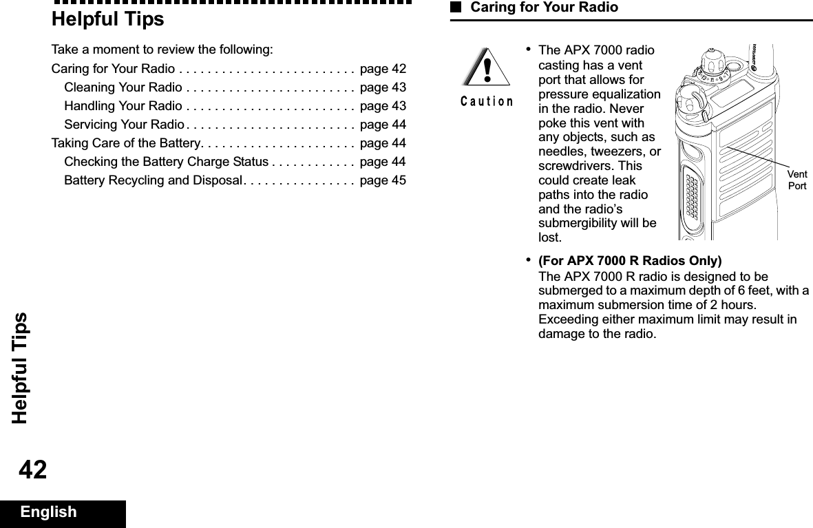 Helpful TipsEnglish42Helpful TipsTake a moment to review the following:Caring for Your Radio . . . . . . . . . . . . . . . . . . . . . . . . .  page 42Cleaning Your Radio . . . . . . . . . . . . . . . . . . . . . . . .  page 43Handling Your Radio . . . . . . . . . . . . . . . . . . . . . . . .  page 43Servicing Your Radio . . . . . . . . . . . . . . . . . . . . . . . .  page 44Taking Care of the Battery. . . . . . . . . . . . . . . . . . . . . .  page 44Checking the Battery Charge Status . . . . . . . . . . . .  page 44Battery Recycling and Disposal. . . . . . . . . . . . . . . .  page 45Caring for Your Radio•The APX 7000 radio casting has a vent port that allows for pressure equalization in the radio. Never poke this vent with any objects, such as needles, tweezers, or screwdrivers. This could create leak paths into the radio and the radio’s submergibility will be lost.•(For APX 7000 R Radios Only)The APX 7000 R radio is designed to be submerged to a maximum depth of 6 feet, with a maximum submersion time of 2 hours. Exceeding either maximum limit may result in damage to the radio.!Vent Port