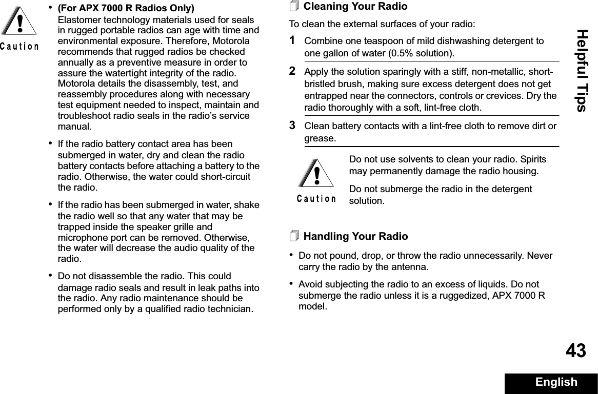 Helpful TipsEnglish43Cleaning Your RadioTo clean the external surfaces of your radio:1Combine one teaspoon of mild dishwashing detergent to one gallon of water (0.5% solution).2Apply the solution sparingly with a stiff, non-metallic, short-bristled brush, making sure excess detergent does not get entrapped near the connectors, controls or crevices. Dry the radio thoroughly with a soft, lint-free cloth.3Clean battery contacts with a lint-free cloth to remove dirt or grease.Handling Your Radio•Do not pound, drop, or throw the radio unnecessarily. Never carry the radio by the antenna.•Avoid subjecting the radio to an excess of liquids. Do not submerge the radio unless it is a ruggedized, APX 7000 R model.•(For APX 7000 R Radios Only) Elastomer technology materials used for seals in rugged portable radios can age with time and environmental exposure. Therefore, Motorola recommends that rugged radios be checked annually as a preventive measure in order to assure the watertight integrity of the radio. Motorola details the disassembly, test, and reassembly procedures along with necessary test equipment needed to inspect, maintain and troubleshoot radio seals in the radio’s service manual.•If the radio battery contact area has been submerged in water, dry and clean the radio battery contacts before attaching a battery to the radio. Otherwise, the water could short-circuit the radio.•If the radio has been submerged in water, shake the radio well so that any water that may be trapped inside the speaker grille and microphone port can be removed. Otherwise, the water will decrease the audio quality of the radio.•Do not disassemble the radio. This could damage radio seals and result in leak paths into the radio. Any radio maintenance should be performed only by a qualified radio technician.!Do not use solvents to clean your radio. Spirits may permanently damage the radio housing.Do not submerge the radio in the detergent solution.!