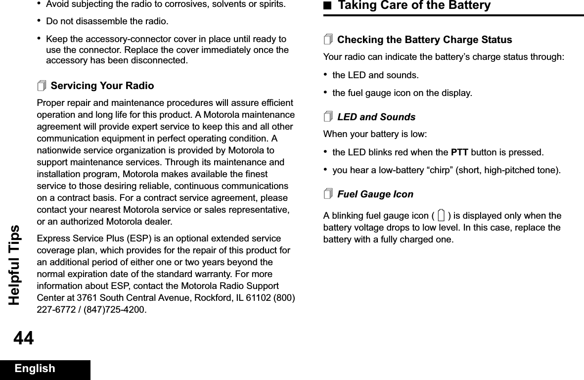 Helpful TipsEnglish44•Avoid subjecting the radio to corrosives, solvents or spirits.•Do not disassemble the radio.•Keep the accessory-connector cover in place until ready to use the connector. Replace the cover immediately once the accessory has been disconnected.Servicing Your RadioProper repair and maintenance procedures will assure efficient operation and long life for this product. A Motorola maintenance agreement will provide expert service to keep this and all other communication equipment in perfect operating condition. A nationwide service organization is provided by Motorola to support maintenance services. Through its maintenance and installation program, Motorola makes available the finest service to those desiring reliable, continuous communications on a contract basis. For a contract service agreement, please contact your nearest Motorola service or sales representative, or an authorized Motorola dealer.Express Service Plus (ESP) is an optional extended service coverage plan, which provides for the repair of this product for an additional period of either one or two years beyond the normal expiration date of the standard warranty. For more information about ESP, contact the Motorola Radio Support Center at 3761 South Central Avenue, Rockford, IL 61102 (800) 227-6772 / (847)725-4200.Taking Care of the BatteryChecking the Battery Charge StatusYour radio can indicate the battery’s charge status through:•the LED and sounds.•the fuel gauge icon on the display.LED and SoundsWhen your battery is low:•the LED blinks red when the PTT button is pressed.•you hear a low-battery “chirp” (short, high-pitched tone).Fuel Gauge IconA blinking fuel gauge icon ( ) is displayed only when the battery voltage drops to low level. In this case, replace the battery with a fully charged one.0