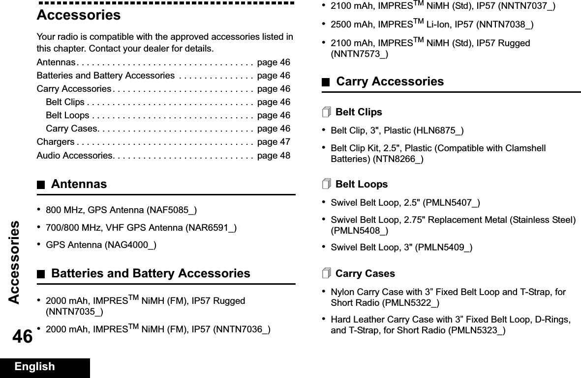 AccessoriesEnglish46AccessoriesYour radio is compatible with the approved accessories listed in this chapter. Contact your dealer for details.Antennas. . . . . . . . . . . . . . . . . . . . . . . . . . . . . . . . . . .  page 46Batteries and Battery Accessories  . . . . . . . . . . . . . . .  page 46Carry Accessories. . . . . . . . . . . . . . . . . . . . . . . . . . . .  page 46Belt Clips . . . . . . . . . . . . . . . . . . . . . . . . . . . . . . . . .  page 46Belt Loops . . . . . . . . . . . . . . . . . . . . . . . . . . . . . . . .  page 46Carry Cases. . . . . . . . . . . . . . . . . . . . . . . . . . . . . . .  page 46Chargers . . . . . . . . . . . . . . . . . . . . . . . . . . . . . . . . . . .  page 47Audio Accessories. . . . . . . . . . . . . . . . . . . . . . . . . . . .  page 48Antennas•800 MHz, GPS Antenna (NAF5085_)•700/800 MHz, VHF GPS Antenna (NAR6591_)•GPS Antenna (NAG4000_)Batteries and Battery Accessories•2000 mAh, IMPRESTM NiMH (FM), IP57 Rugged (NNTN7035_)•2000 mAh, IMPRESTM NiMH (FM), IP57 (NNTN7036_)•2100 mAh, IMPRESTM NiMH (Std), IP57 (NNTN7037_)•2500 mAh, IMPRESTM Li-Ion, IP57 (NNTN7038_)•2100 mAh, IMPRESTM NiMH (Std), IP57 Rugged (NNTN7573_)Carry AccessoriesBelt Clips•Belt Clip, 3&quot;, Plastic (HLN6875_)•Belt Clip Kit, 2.5&quot;, Plastic (Compatible with Clamshell Batteries) (NTN8266_)Belt Loops•Swivel Belt Loop, 2.5&quot; (PMLN5407_)•Swivel Belt Loop, 2.75&quot; Replacement Metal (Stainless Steel) (PMLN5408_)•Swivel Belt Loop, 3&quot; (PMLN5409_)Carry Cases•Nylon Carry Case with 3” Fixed Belt Loop and T-Strap, for Short Radio (PMLN5322_)•Hard Leather Carry Case with 3” Fixed Belt Loop, D-Rings, and T-Strap, for Short Radio (PMLN5323_)