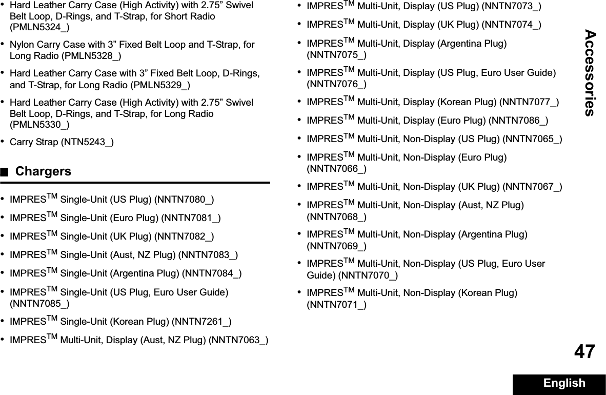AccessoriesEnglish47•Hard Leather Carry Case (High Activity) with 2.75” Swivel Belt Loop, D-Rings, and T-Strap, for Short Radio (PMLN5324_)•Nylon Carry Case with 3” Fixed Belt Loop and T-Strap, for Long Radio (PMLN5328_)•Hard Leather Carry Case with 3” Fixed Belt Loop, D-Rings, and T-Strap, for Long Radio (PMLN5329_)•Hard Leather Carry Case (High Activity) with 2.75” Swivel Belt Loop, D-Rings, and T-Strap, for Long Radio (PMLN5330_)•Carry Strap (NTN5243_)Chargers•IMPRESTM Single-Unit (US Plug) (NNTN7080_)•IMPRESTM Single-Unit (Euro Plug) (NNTN7081_)•IMPRESTM Single-Unit (UK Plug) (NNTN7082_)•IMPRESTM Single-Unit (Aust, NZ Plug) (NNTN7083_)•IMPRESTM Single-Unit (Argentina Plug) (NNTN7084_)•IMPRESTM Single-Unit (US Plug, Euro User Guide) (NNTN7085_)•IMPRESTM Single-Unit (Korean Plug) (NNTN7261_)•IMPRESTM Multi-Unit, Display (Aust, NZ Plug) (NNTN7063_)•IMPRESTM Multi-Unit, Display (US Plug) (NNTN7073_)•IMPRESTM Multi-Unit, Display (UK Plug) (NNTN7074_)•IMPRESTM Multi-Unit, Display (Argentina Plug) (NNTN7075_)•IMPRESTM Multi-Unit, Display (US Plug, Euro User Guide) (NNTN7076_)•IMPRESTM Multi-Unit, Display (Korean Plug) (NNTN7077_)•IMPRESTM Multi-Unit, Display (Euro Plug) (NNTN7086_)•IMPRESTM Multi-Unit, Non-Display (US Plug) (NNTN7065_)•IMPRESTM Multi-Unit, Non-Display (Euro Plug) (NNTN7066_)•IMPRESTM Multi-Unit, Non-Display (UK Plug) (NNTN7067_)•IMPRESTM Multi-Unit, Non-Display (Aust, NZ Plug) (NNTN7068_)•IMPRESTM Multi-Unit, Non-Display (Argentina Plug) (NNTN7069_)•IMPRESTM Multi-Unit, Non-Display (US Plug, Euro User Guide) (NNTN7070_)•IMPRESTM Multi-Unit, Non-Display (Korean Plug) (NNTN7071_)