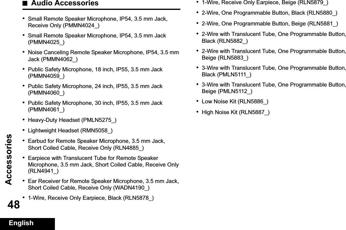 AccessoriesEnglish48Audio Accessories•Small Remote Speaker Microphone, IP54, 3.5 mm Jack, Receive Only (PMMN4024_)•Small Remote Speaker Microphone, IP54, 3.5 mm Jack (PMMN4025_)•Noise Canceling Remote Speaker Microphone, IP54, 3.5 mm Jack (PMMN4062_)•Public Safety Microphone, 18 inch, IP55, 3.5 mm Jack (PMMN4059_)•Public Safety Microphone, 24 inch, IP55, 3.5 mm Jack (PMMN4060_)•Public Safety Microphone, 30 inch, IP55, 3.5 mm Jack (PMMN4061_)•Heavy-Duty Headset (PMLN5275_)•Lightweight Headset (RMN5058_)•Earbud for Remote Speaker Microphone, 3.5 mm Jack, Short Coiled Cable, Receive Only (RLN4885_)•Earpiece with Translucent Tube for Remote Speaker Microphone, 3.5 mm Jack, Short Coiled Cable, Receive Only (RLN4941_)•Ear Receiver for Remote Speaker Microphone, 3.5 mm Jack, Short Coiled Cable, Receive Only (WADN4190_)•1-Wire, Receive Only Earpiece, Black (RLN5878_)•1-Wire, Receive Only Earpiece, Beige (RLN5879_)•2-Wire, One Programmable Button, Black (RLN5880_)•2-Wire, One Programmable Button, Beige (RLN5881_)•2-Wire with Translucent Tube, One Programmable Button, Black (RLN5882_)•2-Wire with Translucent Tube, One Programmable Button, Beige (RLN5883_)•3-Wire with Translucent Tube, One Programmable Button, Black (PMLN5111_)•3-Wire with Translucent Tube, One Programmable Button, Beige (PMLN5112_)•Low Noise Kit (RLN5886_)•High Noise Kit (RLN5887_)