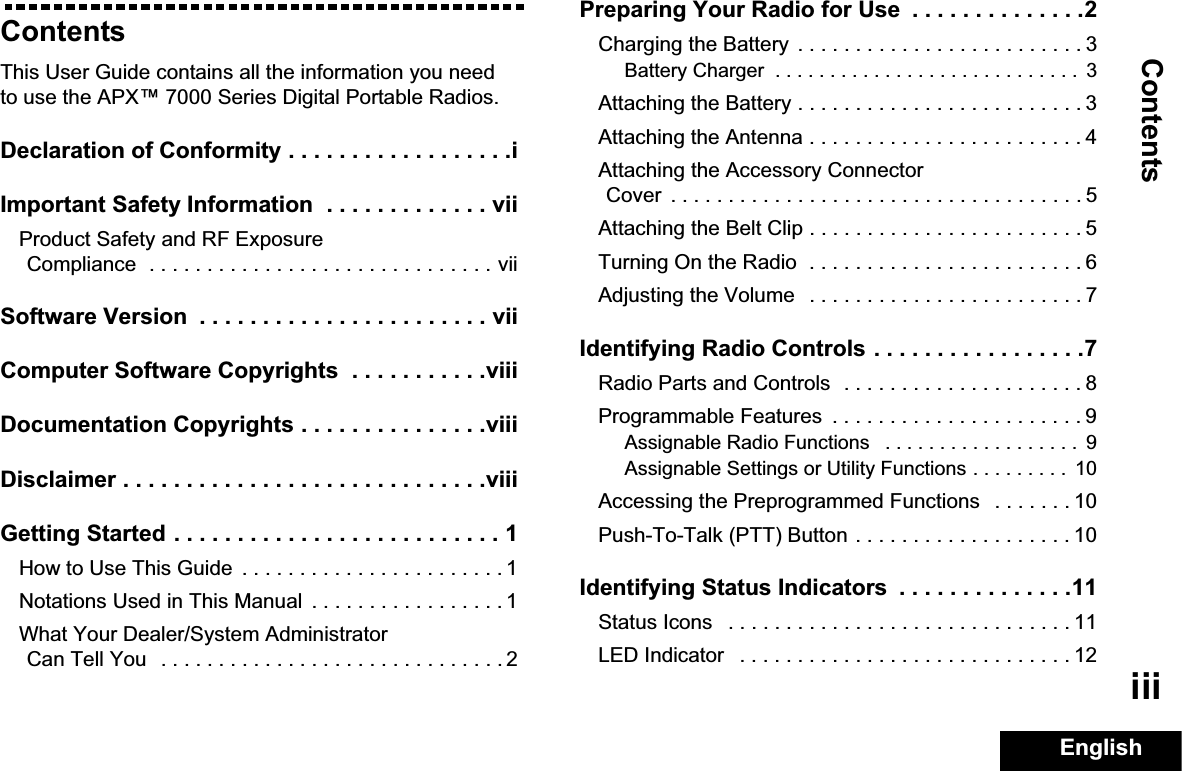 ContentsEnglishiiiContentsThis User Guide contains all the information you need to use the APX™ 7000 Series Digital Portable Radios.Declaration of Conformity . . . . . . . . . . . . . . . . . .iImportant Safety Information  . . . . . . . . . . . . . viiProduct Safety and RF Exposure Compliance  . . . . . . . . . . . . . . . . . . . . . . . . . . . . . . viiSoftware Version  . . . . . . . . . . . . . . . . . . . . . . . viiComputer Software Copyrights  . . . . . . . . . . .viiiDocumentation Copyrights . . . . . . . . . . . . . . .viiiDisclaimer . . . . . . . . . . . . . . . . . . . . . . . . . . . . .viiiGetting Started . . . . . . . . . . . . . . . . . . . . . . . . . . 1How to Use This Guide  . . . . . . . . . . . . . . . . . . . . . . . 1Notations Used in This Manual  . . . . . . . . . . . . . . . . . 1What Your Dealer/System AdministratorCan Tell You   . . . . . . . . . . . . . . . . . . . . . . . . . . . . . . 2Preparing Your Radio for Use  . . . . . . . . . . . . . .2Charging the Battery  . . . . . . . . . . . . . . . . . . . . . . . . . 3Battery Charger  . . . . . . . . . . . . . . . . . . . . . . . . . . . .  3Attaching the Battery . . . . . . . . . . . . . . . . . . . . . . . . . 3Attaching the Antenna . . . . . . . . . . . . . . . . . . . . . . . . 4Attaching the Accessory Connector Cover  . . . . . . . . . . . . . . . . . . . . . . . . . . . . . . . . . . . . 5Attaching the Belt Clip . . . . . . . . . . . . . . . . . . . . . . . . 5Turning On the Radio  . . . . . . . . . . . . . . . . . . . . . . . . 6Adjusting the Volume   . . . . . . . . . . . . . . . . . . . . . . . . 7Identifying Radio Controls . . . . . . . . . . . . . . . . .7Radio Parts and Controls  . . . . . . . . . . . . . . . . . . . . . 8Programmable Features  . . . . . . . . . . . . . . . . . . . . . . 9Assignable Radio Functions   . . . . . . . . . . . . . . . . . .  9Assignable Settings or Utility Functions . . . . . . . . .  10Accessing the Preprogrammed Functions   . . . . . . . 10Push-To-Talk (PTT) Button . . . . . . . . . . . . . . . . . . . 10Identifying Status Indicators  . . . . . . . . . . . . . .11Status Icons   . . . . . . . . . . . . . . . . . . . . . . . . . . . . . . 11LED Indicator   . . . . . . . . . . . . . . . . . . . . . . . . . . . . . 12
