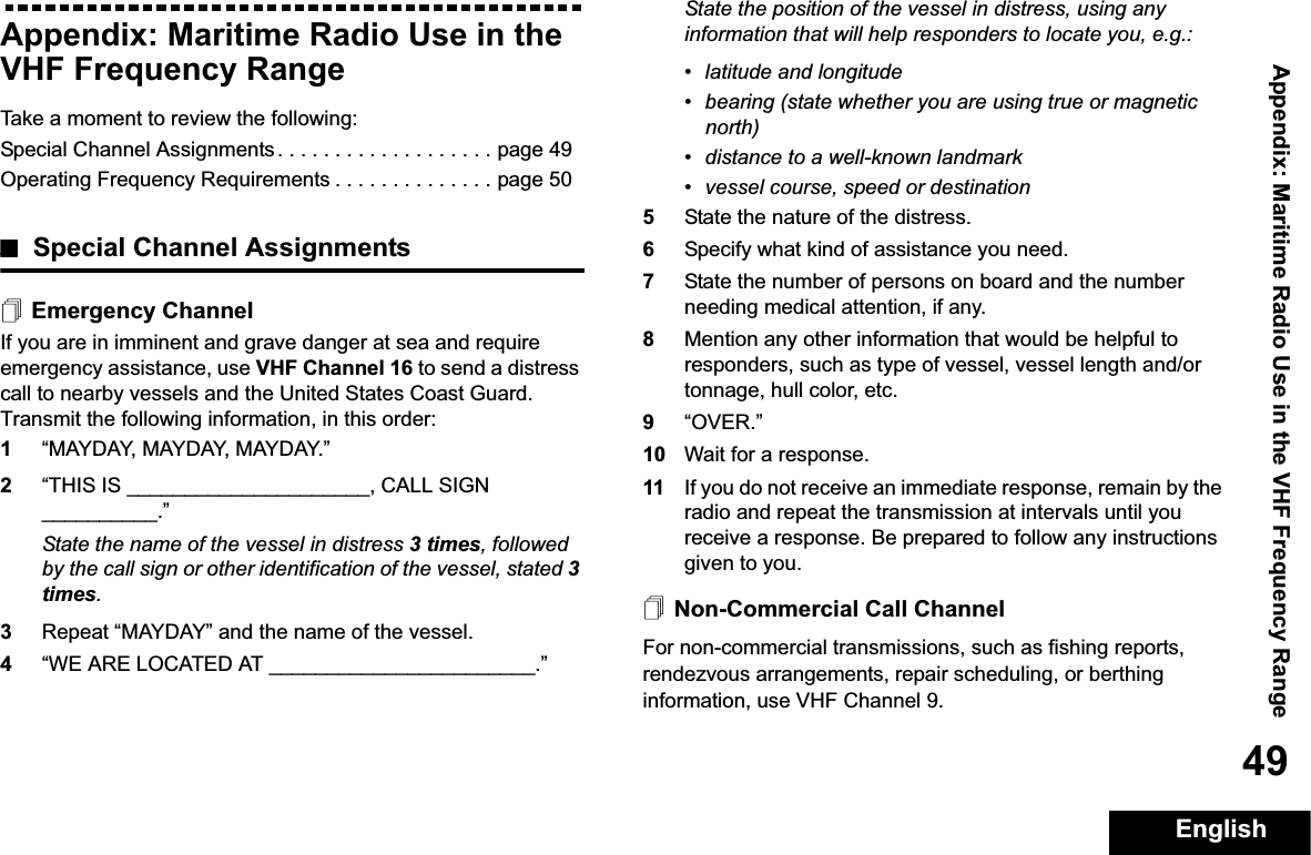 Appendix: Maritime Radio Use in the VHF Frequency RangeEnglish49Appendix: Maritime Radio Use in the VHF Frequency RangeTake a moment to review the following:Special Channel Assignments . . . . . . . . . . . . . . . . . . . page 49Operating Frequency Requirements . . . . . . . . . . . . . . page 50Special Channel AssignmentsEmergency ChannelIf you are in imminent and grave danger at sea and require emergency assistance, use VHF Channel 16 to send a distress call to nearby vessels and the United States Coast Guard. Transmit the following information, in this order:1“MAYDAY, MAYDAY, MAYDAY.” 2“THIS IS _____________________, CALL SIGN __________.”State the name of the vessel in distress 3 times, followed by the call sign or other identification of the vessel, stated 3times.3Repeat “MAYDAY” and the name of the vessel. 4“WE ARE LOCATED AT _______________________.”State the position of the vessel in distress, using any information that will help responders to locate you, e.g.: • latitude and longitude • bearing (state whether you are using true or magnetic north) • distance to a well-known landmark• vessel course, speed or destination5State the nature of the distress. 6Specify what kind of assistance you need. 7State the number of persons on board and the number needing medical attention, if any.8Mention any other information that would be helpful to responders, such as type of vessel, vessel length and/or tonnage, hull color, etc.9“OVER.”10 Wait for a response. 11 If you do not receive an immediate response, remain by the radio and repeat the transmission at intervals until you receive a response. Be prepared to follow any instructions given to you.Non-Commercial Call ChannelFor non-commercial transmissions, such as fishing reports, rendezvous arrangements, repair scheduling, or berthing information, use VHF Channel 9.