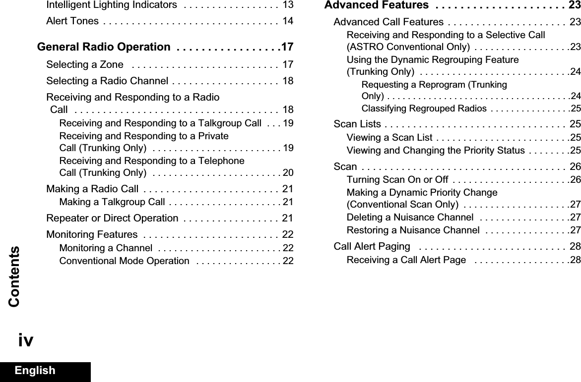 ContentsEnglishivIntelligent Lighting Indicators  . . . . . . . . . . . . . . . . . 13Alert Tones  . . . . . . . . . . . . . . . . . . . . . . . . . . . . . . .  14General Radio Operation  . . . . . . . . . . . . . . . . .17Selecting a Zone   . . . . . . . . . . . . . . . . . . . . . . . . . . 17Selecting a Radio Channel . . . . . . . . . . . . . . . . . . . 18Receiving and Responding to a Radio Call  . . . . . . . . . . . . . . . . . . . . . . . . . . . . . . . . . . . . 18Receiving and Responding to a Talkgroup Call  . . . 19Receiving and Responding to a Private Call (Trunking Only)  . . . . . . . . . . . . . . . . . . . . . . . . 19Receiving and Responding to a Telephone Call (Trunking Only)  . . . . . . . . . . . . . . . . . . . . . . . . 20Making a Radio Call  . . . . . . . . . . . . . . . . . . . . . . . .  21Making a Talkgroup Call . . . . . . . . . . . . . . . . . . . . . 21Repeater or Direct Operation  . . . . . . . . . . . . . . . . . 21Monitoring Features  . . . . . . . . . . . . . . . . . . . . . . . . 22Monitoring a Channel  . . . . . . . . . . . . . . . . . . . . . . . 22Conventional Mode Operation  . . . . . . . . . . . . . . . . 22Advanced Features  . . . . . . . . . . . . . . . . . . . . . 23Advanced Call Features . . . . . . . . . . . . . . . . . . . . .  23Receiving and Responding to a Selective Call (ASTRO Conventional Only)  . . . . . . . . . . . . . . . . . .23Using the Dynamic Regrouping Feature (Trunking Only)  . . . . . . . . . . . . . . . . . . . . . . . . . . . .24Requesting a Reprogram (Trunking Only) . . . . . . . . . . . . . . . . . . . . . . . . . . . . . . . . . . . .24Classifying Regrouped Radios . . . . . . . . . . . . . . . .25Scan Lists . . . . . . . . . . . . . . . . . . . . . . . . . . . . . . . .  25Viewing a Scan List . . . . . . . . . . . . . . . . . . . . . . . . .25Viewing and Changing the Priority Status . . . . . . . .25Scan  . . . . . . . . . . . . . . . . . . . . . . . . . . . . . . . . . . . .  26Turning Scan On or Off  . . . . . . . . . . . . . . . . . . . . . .26Making a Dynamic Priority Change (Conventional Scan Only)  . . . . . . . . . . . . . . . . . . . .27Deleting a Nuisance Channel  . . . . . . . . . . . . . . . . .27Restoring a Nuisance Channel  . . . . . . . . . . . . . . . .27Call Alert Paging   . . . . . . . . . . . . . . . . . . . . . . . . . .  28Receiving a Call Alert Page   . . . . . . . . . . . . . . . . . .28