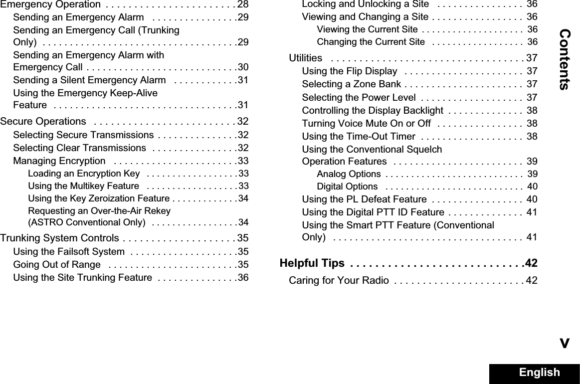 ContentsEnglishvEmergency Operation  . . . . . . . . . . . . . . . . . . . . . . . 28Sending an Emergency Alarm   . . . . . . . . . . . . . . . .29Sending an Emergency Call (Trunking Only)  . . . . . . . . . . . . . . . . . . . . . . . . . . . . . . . . . . . .29Sending an Emergency Alarm with Emergency Call . . . . . . . . . . . . . . . . . . . . . . . . . . . .30Sending a Silent Emergency Alarm   . . . . . . . . . . . .31Using the Emergency Keep-Alive Feature  . . . . . . . . . . . . . . . . . . . . . . . . . . . . . . . . . .31Secure Operations   . . . . . . . . . . . . . . . . . . . . . . . . . 32Selecting Secure Transmissions . . . . . . . . . . . . . . .32Selecting Clear Transmissions  . . . . . . . . . . . . . . . .32Managing Encryption   . . . . . . . . . . . . . . . . . . . . . . .33Loading an Encryption Key   . . . . . . . . . . . . . . . . . . 33Using the Multikey Feature   . . . . . . . . . . . . . . . . . .33Using the Key Zeroization Feature . . . . . . . . . . . . .34Requesting an Over-the-Air Rekey (ASTRO Conventional Only)  . . . . . . . . . . . . . . . . .34Trunking System Controls . . . . . . . . . . . . . . . . . . . . 35Using the Failsoft System  . . . . . . . . . . . . . . . . . . . .35Going Out of Range   . . . . . . . . . . . . . . . . . . . . . . . .35Using the Site Trunking Feature  . . . . . . . . . . . . . . .36Locking and Unlocking a Site   . . . . . . . . . . . . . . . .  36Viewing and Changing a Site . . . . . . . . . . . . . . . . .  36Viewing the Current Site  . . . . . . . . . . . . . . . . . . . .  36Changing the Current Site   . . . . . . . . . . . . . . . . . .  36Utilities   . . . . . . . . . . . . . . . . . . . . . . . . . . . . . . . . . . 37Using the Flip Display   . . . . . . . . . . . . . . . . . . . . . .  37Selecting a Zone Bank . . . . . . . . . . . . . . . . . . . . . .  37Selecting the Power Level  . . . . . . . . . . . . . . . . . . .  37Controlling the Display Backlight  . . . . . . . . . . . . . .  38Turning Voice Mute On or Off  . . . . . . . . . . . . . . . .  38Using the Time-Out Timer  . . . . . . . . . . . . . . . . . . .  38Using the Conventional Squelch Operation Features  . . . . . . . . . . . . . . . . . . . . . . . .  39Analog Options  . . . . . . . . . . . . . . . . . . . . . . . . . . .  39Digital Options   . . . . . . . . . . . . . . . . . . . . . . . . . . .  40Using the PL Defeat Feature  . . . . . . . . . . . . . . . . .  40Using the Digital PTT ID Feature . . . . . . . . . . . . . .  41Using the Smart PTT Feature (Conventional Only)   . . . . . . . . . . . . . . . . . . . . . . . . . . . . . . . . . . .  41Helpful Tips  . . . . . . . . . . . . . . . . . . . . . . . . . . . .42Caring for Your Radio  . . . . . . . . . . . . . . . . . . . . . . . 42