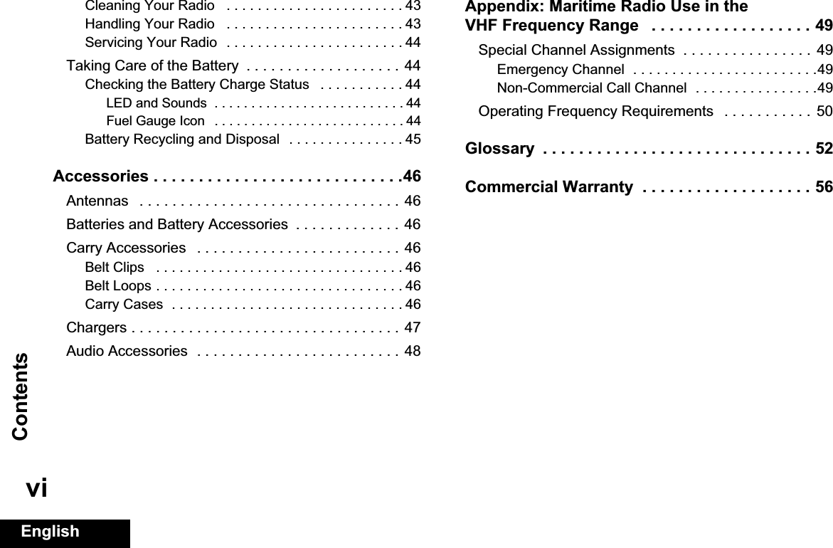 ContentsEnglishviCleaning Your Radio   . . . . . . . . . . . . . . . . . . . . . . . 43Handling Your Radio   . . . . . . . . . . . . . . . . . . . . . . . 43Servicing Your Radio  . . . . . . . . . . . . . . . . . . . . . . . 44Taking Care of the Battery  . . . . . . . . . . . . . . . . . . . 44Checking the Battery Charge Status   . . . . . . . . . . . 44LED and Sounds  . . . . . . . . . . . . . . . . . . . . . . . . . . 44Fuel Gauge Icon   . . . . . . . . . . . . . . . . . . . . . . . . . . 44Battery Recycling and Disposal  . . . . . . . . . . . . . . . 45Accessories . . . . . . . . . . . . . . . . . . . . . . . . . . . .46Antennas   . . . . . . . . . . . . . . . . . . . . . . . . . . . . . . . . 46Batteries and Battery Accessories  . . . . . . . . . . . . .  46Carry Accessories   . . . . . . . . . . . . . . . . . . . . . . . . .  46Belt Clips   . . . . . . . . . . . . . . . . . . . . . . . . . . . . . . . . 46Belt Loops . . . . . . . . . . . . . . . . . . . . . . . . . . . . . . . . 46Carry Cases  . . . . . . . . . . . . . . . . . . . . . . . . . . . . . . 46Chargers . . . . . . . . . . . . . . . . . . . . . . . . . . . . . . . . . 47Audio Accessories  . . . . . . . . . . . . . . . . . . . . . . . . .  48Appendix: Maritime Radio Use in the VHF Frequency Range   . . . . . . . . . . . . . . . . . . 49Special Channel Assignments  . . . . . . . . . . . . . . . .  49Emergency Channel  . . . . . . . . . . . . . . . . . . . . . . . .49Non-Commercial Call Channel  . . . . . . . . . . . . . . . .49Operating Frequency Requirements   . . . . . . . . . . .  50Glossary  . . . . . . . . . . . . . . . . . . . . . . . . . . . . . . 52Commercial Warranty  . . . . . . . . . . . . . . . . . . . 56