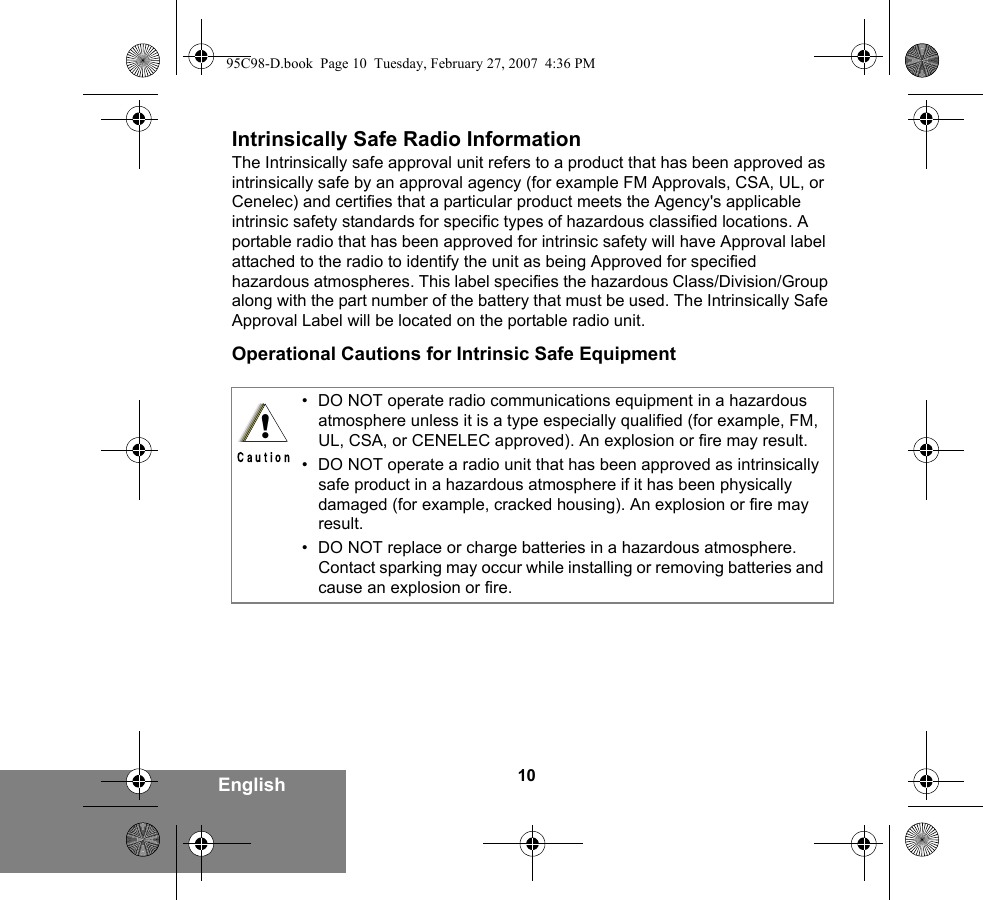 10EnglishIntrinsically Safe Radio InformationThe Intrinsically safe approval unit refers to a product that has been approved as intrinsically safe by an approval agency (for example FM Approvals, CSA, UL, or Cenelec) and certifies that a particular product meets the Agency&apos;s applicable intrinsic safety standards for specific types of hazardous classified locations. A portable radio that has been approved for intrinsic safety will have Approval label attached to the radio to identify the unit as being Approved for specified hazardous atmospheres. This label specifies the hazardous Class/Division/Group along with the part number of the battery that must be used. The Intrinsically Safe Approval Label will be located on the portable radio unit.Operational Cautions for Intrinsic Safe Equipment• DO NOT operate radio communications equipment in a hazardous atmosphere unless it is a type especially qualified (for example, FM, UL, CSA, or CENELEC approved). An explosion or fire may result.• DO NOT operate a radio unit that has been approved as intrinsically safe product in a hazardous atmosphere if it has been physically damaged (for example, cracked housing). An explosion or fire may result.• DO NOT replace or charge batteries in a hazardous atmosphere. Contact sparking may occur while installing or removing batteries and cause an explosion or fire.!95C98-D.book  Page 10  Tuesday, February 27, 2007  4:36 PM