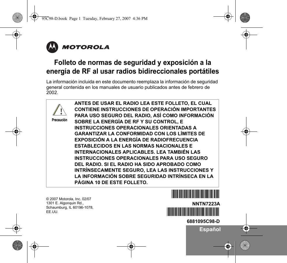 EspañolFolleto de normas de seguridad y exposición a la energía de RF al usar radios bidireccionales portátilesLa información incluida en este documento reemplaza la información de seguridad general contenida en los manuales de usuario publicados antes de febrero de 2002. ANTES DE USAR EL RADIO LEA ESTE FOLLETO, EL CUAL CONTIENE INSTRUCCIONES DE OPERACIÓN IMPORTANTES PARA USO SEGURO DEL RADIO, ASÍ COMO INFORMACIÓN SOBRE LA ENERGÍA DE RF Y SU CONTROL, E INSTRUCCIONES OPERACIONALES ORIENTADAS A GARANTIZAR LA CONFORMIDAD CON LOS LÍMITES DE EXPOSICIÓN A LA ENERGÍA DE RADIOFRECUENCIA ESTABLECIDOS EN LAS NORMAS NACIONALES E INTERNACIONALES APLICABLES. LEA TAMBIÉN LAS INSTRUCCIONES OPERACIONALES PARA USO SEGURO DEL RADIO. SI EL RADIO HA SIDO APROBADO COMO INTRÍNSECAMENTE SEGURO, LEA LAS INSTRUCCIONES Y LA INFORMACIÓN SOBRE SEGURIDAD INTRÍNSECA EN LA PÁGINA 10 DE ESTE FOLLETO.!Precaución© 2007 Motorola, Inc. 02/071301 E. Algonquin Rd.,Schaumburg, IL 60196-1078, EE.UU.  *6881095C98*6881095C98-D*NNTN7223A*NNTN7223A95C98-D.book  Page 1  Tuesday, February 27, 2007  4:36 PM