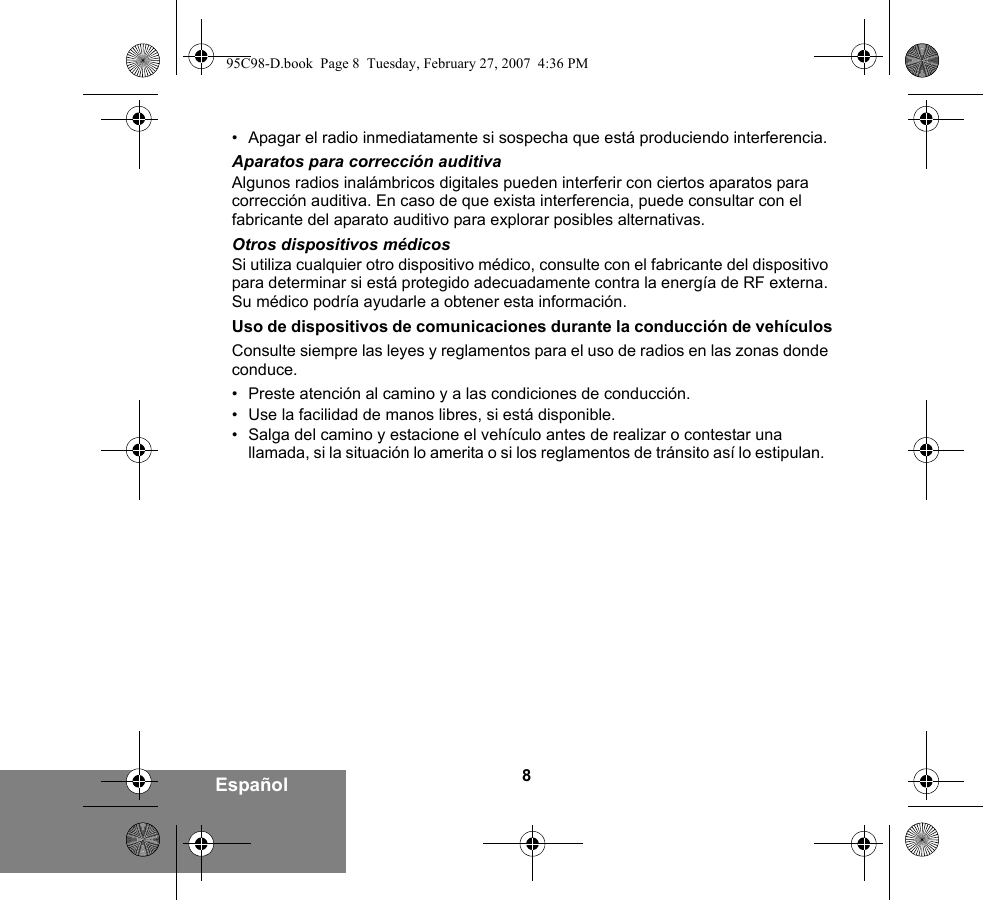 8Español• Apagar el radio inmediatamente si sospecha que está produciendo interferencia.Aparatos para corrección auditivaAlgunos radios inalámbricos digitales pueden interferir con ciertos aparatos para corrección auditiva. En caso de que exista interferencia, puede consultar con el fabricante del aparato auditivo para explorar posibles alternativas.Otros dispositivos médicosSi utiliza cualquier otro dispositivo médico, consulte con el fabricante del dispositivo para determinar si está protegido adecuadamente contra la energía de RF externa. Su médico podría ayudarle a obtener esta información.Uso de dispositivos de comunicaciones durante la conducción de vehículosConsulte siempre las leyes y reglamentos para el uso de radios en las zonas donde conduce.• Preste atención al camino y a las condiciones de conducción.• Use la facilidad de manos libres, si está disponible.• Salga del camino y estacione el vehículo antes de realizar o contestar una llamada, si la situación lo amerita o si los reglamentos de tránsito así lo estipulan.  95C98-D.book  Page 8  Tuesday, February 27, 2007  4:36 PM