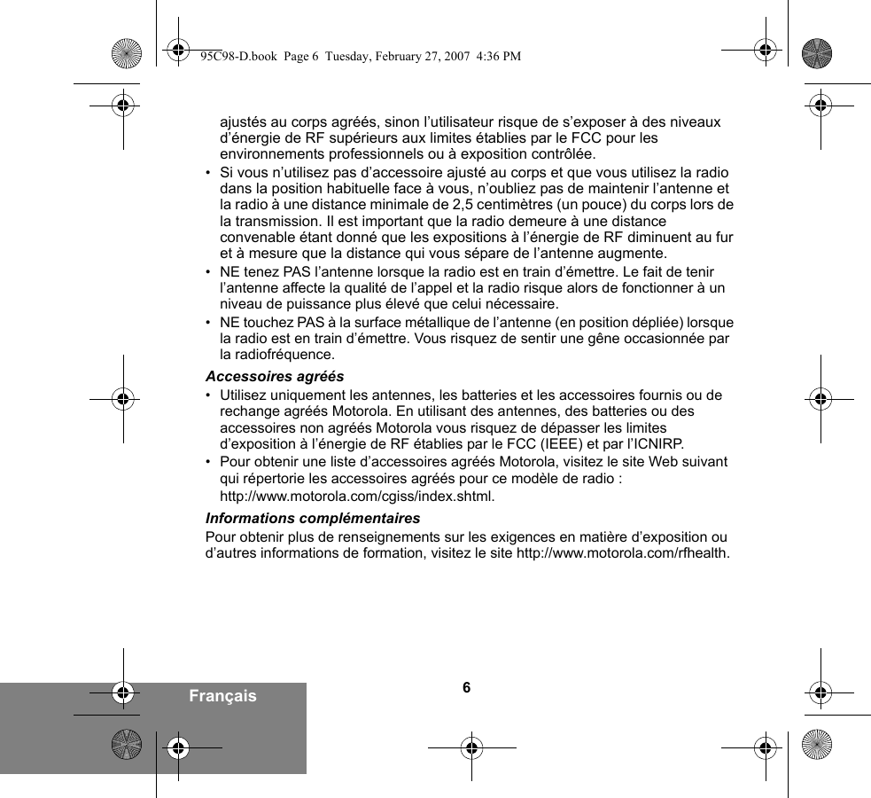 6Françaisajustés au corps agréés, sinon l’utilisateur risque de s’exposer à des niveaux d’énergie de RF supérieurs aux limites établies par le FCC pour les environnements professionnels ou à exposition contrôlée. •Si vous n’utilisez pas d’accessoire ajusté au corps et que vous utilisez la radio dans la position habituelle face à vous, n’oubliez pas de maintenir l’antenne et la radio à une distance minimale de 2,5 centimètres (un pouce) du corps lors de la transmission. Il est important que la radio demeure à une distance convenable étant donné que les expositions à l’énergie de RF diminuent au fur et à mesure que la distance qui vous sépare de l’antenne augmente.• NE tenez PAS l’antenne lorsque la radio est en train d’émettre. Le fait de tenir l’antenne affecte la qualité de l’appel et la radio risque alors de fonctionner à un niveau de puissance plus élevé que celui nécessaire.• NE touchez PAS à la surface métallique de l’antenne (en position dépliée) lorsque la radio est en train d’émettre. Vous risquez de sentir une gêne occasionnée par la radiofréquence.Accessoires agréés• Utilisez uniquement les antennes, les batteries et les accessoires fournis ou de rechange agréés Motorola. En utilisant des antennes, des batteries ou des accessoires non agréés Motorola vous risquez de dépasser les limites d’exposition à l’énergie de RF établies par le FCC (IEEE) et par l’ICNIRP.• Pour obtenir une liste d’accessoires agréés Motorola, visitez le site Web suivant qui répertorie les accessoires agréés pour ce modèle de radio :http://www.motorola.com/cgiss/index.shtml.Informations complémentairesPour obtenir plus de renseignements sur les exigences en matière d’exposition ou d’autres informations de formation, visitez le site http://www.motorola.com/rfhealth.95C98-D.book  Page 6  Tuesday, February 27, 2007  4:36 PM