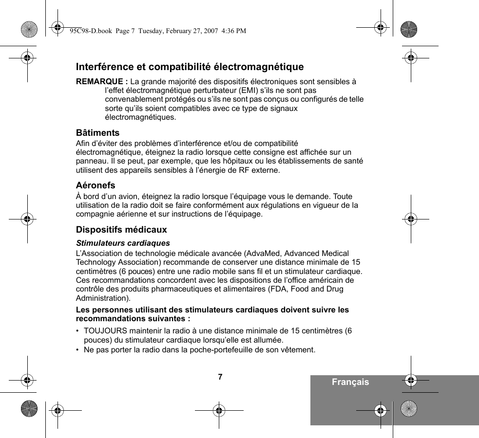 7FrançaisInterférence et compatibilité électromagnétiqueREMARQUE : La grande majorité des dispositifs électroniques sont sensibles à l’effet électromagnétique perturbateur (EMI) s’ils ne sont pas convenablement protégés ou s’ils ne sont pas conçus ou configurés de telle sorte qu’ils soient compatibles avec ce type de signaux électromagnétiques.BâtimentsAfin d’éviter des problèmes d’interférence et/ou de compatibilité électromagnétique, éteignez la radio lorsque cette consigne est affichée sur un panneau. Il se peut, par exemple, que les hôpitaux ou les établissements de santé utilisent des appareils sensibles à l’énergie de RF externe.AéronefsÀ bord d’un avion, éteignez la radio lorsque l’équipage vous le demande. Toute utilisation de la radio doit se faire conformément aux régulations en vigueur de la compagnie aérienne et sur instructions de l’équipage.Dispositifs médicauxStimulateurs cardiaquesL’Association de technologie médicale avancée (AdvaMed, Advanced Medical Technology Association) recommande de conserver une distance minimale de 15 centimètres (6 pouces) entre une radio mobile sans fil et un stimulateur cardiaque. Ces recommandations concordent avec les dispositions de l’office américain de contrôle des produits pharmaceutiques et alimentaires (FDA, Food and Drug Administration).Les personnes utilisant des stimulateurs cardiaques doivent suivre les recommandations suivantes :• TOUJOURS maintenir la radio à une distance minimale de 15 centimètres (6 pouces) du stimulateur cardiaque lorsqu’elle est allumée.• Ne pas porter la radio dans la poche-portefeuille de son vêtement.95C98-D.book  Page 7  Tuesday, February 27, 2007  4:36 PM