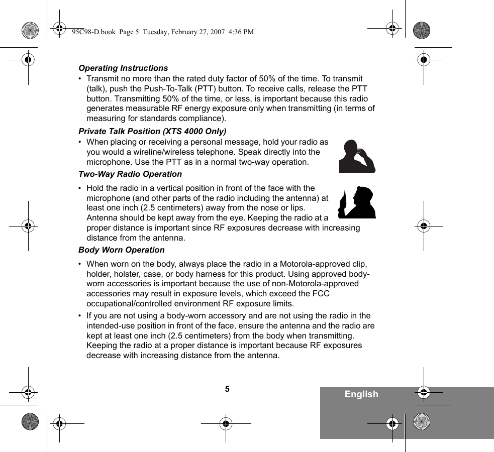 5EnglishOperating Instructions• Transmit no more than the rated duty factor of 50% of the time. To transmit (talk), push the Push-To-Talk (PTT) button. To receive calls, release the PTT button. Transmitting 50% of the time, or less, is important because this radio generates measurable RF energy exposure only when transmitting (in terms of measuring for standards compliance).Private Talk Position (XTS 4000 Only)• When placing or receiving a personal message, hold your radio as you would a wireline/wireless telephone. Speak directly into the microphone. Use the PTT as in a normal two-way operation.Two-Way Radio Operation• Hold the radio in a vertical position in front of the face with the microphone (and other parts of the radio including the antenna) at least one inch (2.5 centimeters) away from the nose or lips. Antenna should be kept away from the eye. Keeping the radio at a proper distance is important since RF exposures decrease with increasing distance from the antenna.Body Worn Operation• When worn on the body, always place the radio in a Motorola-approved clip, holder, holster, case, or body harness for this product. Using approved body-worn accessories is important because the use of non-Motorola-approved accessories may result in exposure levels, which exceed the FCC occupational/controlled environment RF exposure limits. • If you are not using a body-worn accessory and are not using the radio in the intended-use position in front of the face, ensure the antenna and the radio are kept at least one inch (2.5 centimeters) from the body when transmitting. Keeping the radio at a proper distance is important because RF exposures decrease with increasing distance from the antenna.95C98-D.book  Page 5  Tuesday, February 27, 2007  4:36 PM