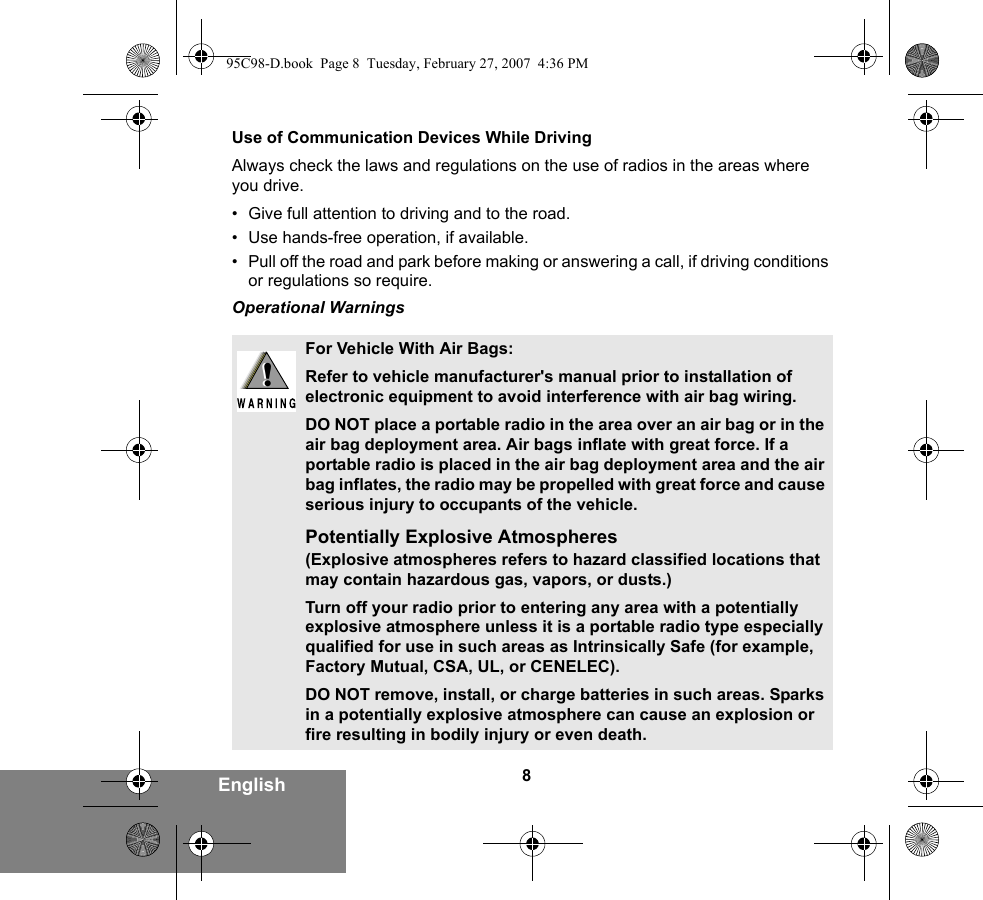 8EnglishUse of Communication Devices While DrivingAlways check the laws and regulations on the use of radios in the areas where you drive.• Give full attention to driving and to the road.• Use hands-free operation, if available.• Pull off the road and park before making or answering a call, if driving conditions or regulations so require.Operational WarningsFor Vehicle With Air Bags:Refer to vehicle manufacturer&apos;s manual prior to installation of electronic equipment to avoid interference with air bag wiring.DO NOT place a portable radio in the area over an air bag or in the air bag deployment area. Air bags inflate with great force. If a portable radio is placed in the air bag deployment area and the air bag inflates, the radio may be propelled with great force and cause serious injury to occupants of the vehicle.Potentially Explosive Atmospheres (Explosive atmospheres refers to hazard classified locations that may contain hazardous gas, vapors, or dusts.) Turn off your radio prior to entering any area with a potentially explosive atmosphere unless it is a portable radio type especially qualified for use in such areas as Intrinsically Safe (for example, Factory Mutual, CSA, UL, or CENELEC). DO NOT remove, install, or charge batteries in such areas. Sparks in a potentially explosive atmosphere can cause an explosion or fire resulting in bodily injury or even death.!!95C98-D.book  Page 8  Tuesday, February 27, 2007  4:36 PM