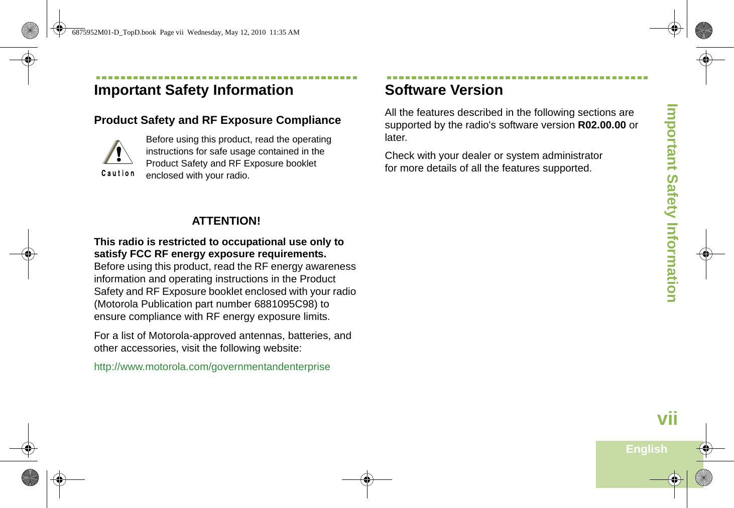 Important Safety InformationEnglishviiImportant Safety InformationProduct Safety and RF Exposure ComplianceATTENTION! This radio is restricted to occupational use only to satisfy FCC RF energy exposure requirements. Before using this product, read the RF energy awareness information and operating instructions in the Product Safety and RF Exposure booklet enclosed with your radio (Motorola Publication part number 6881095C98) to ensure compliance with RF energy exposure limits. For a list of Motorola-approved antennas, batteries, and other accessories, visit the following website: http://www.motorola.com/governmentandenterpriseSoftware VersionAll the features described in the following sections are supported by the radio&apos;s software version R02.00.00 or later. Check with your dealer or system administrator for more details of all the features supported.Before using this product, read the operating instructions for safe usage contained in the Product Safety and RF Exposure booklet enclosed with your radio.!6875952M01-D_TopD.book  Page vii  Wednesday, May 12, 2010  11:35 AM