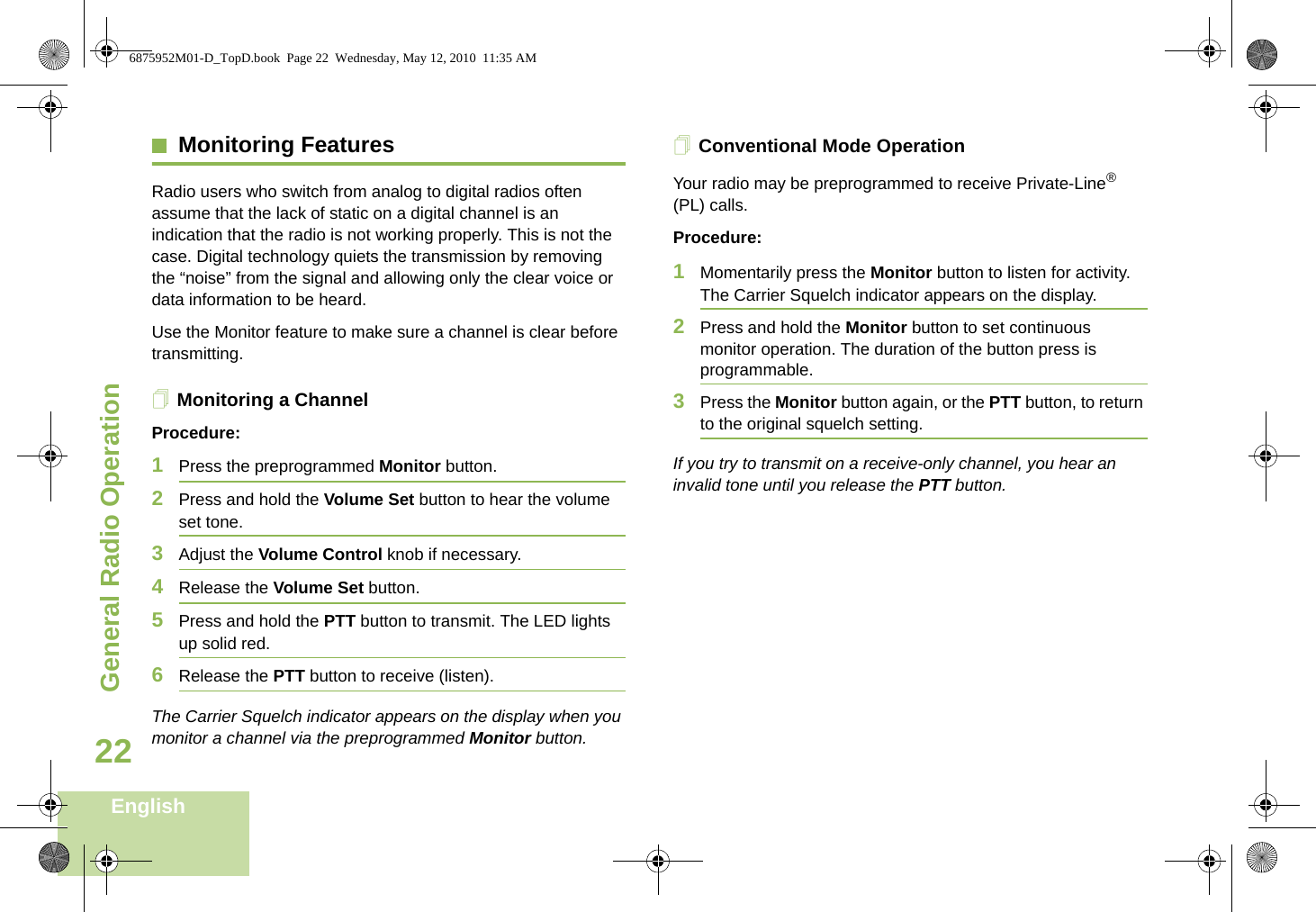 General Radio OperationEnglish22Monitoring FeaturesRadio users who switch from analog to digital radios often assume that the lack of static on a digital channel is an indication that the radio is not working properly. This is not the case. Digital technology quiets the transmission by removing the “noise” from the signal and allowing only the clear voice or data information to be heard.Use the Monitor feature to make sure a channel is clear before transmitting.Monitoring a ChannelProcedure:1Press the preprogrammed Monitor button.2Press and hold the Volume Set button to hear the volume set tone.3Adjust the Volume Control knob if necessary.4Release the Volume Set button.5Press and hold the PTT button to transmit. The LED lights up solid red.6Release the PTT button to receive (listen).The Carrier Squelch indicator appears on the display when you monitor a channel via the preprogrammed Monitor button.Conventional Mode OperationYour radio may be preprogrammed to receive Private-Line® (PL) calls.Procedure:1Momentarily press the Monitor button to listen for activity. The Carrier Squelch indicator appears on the display.2Press and hold the Monitor button to set continuous monitor operation. The duration of the button press is programmable.3Press the Monitor button again, or the PTT button, to return to the original squelch setting.If you try to transmit on a receive-only channel, you hear an invalid tone until you release the PTT button.6875952M01-D_TopD.book  Page 22  Wednesday, May 12, 2010  11:35 AM
