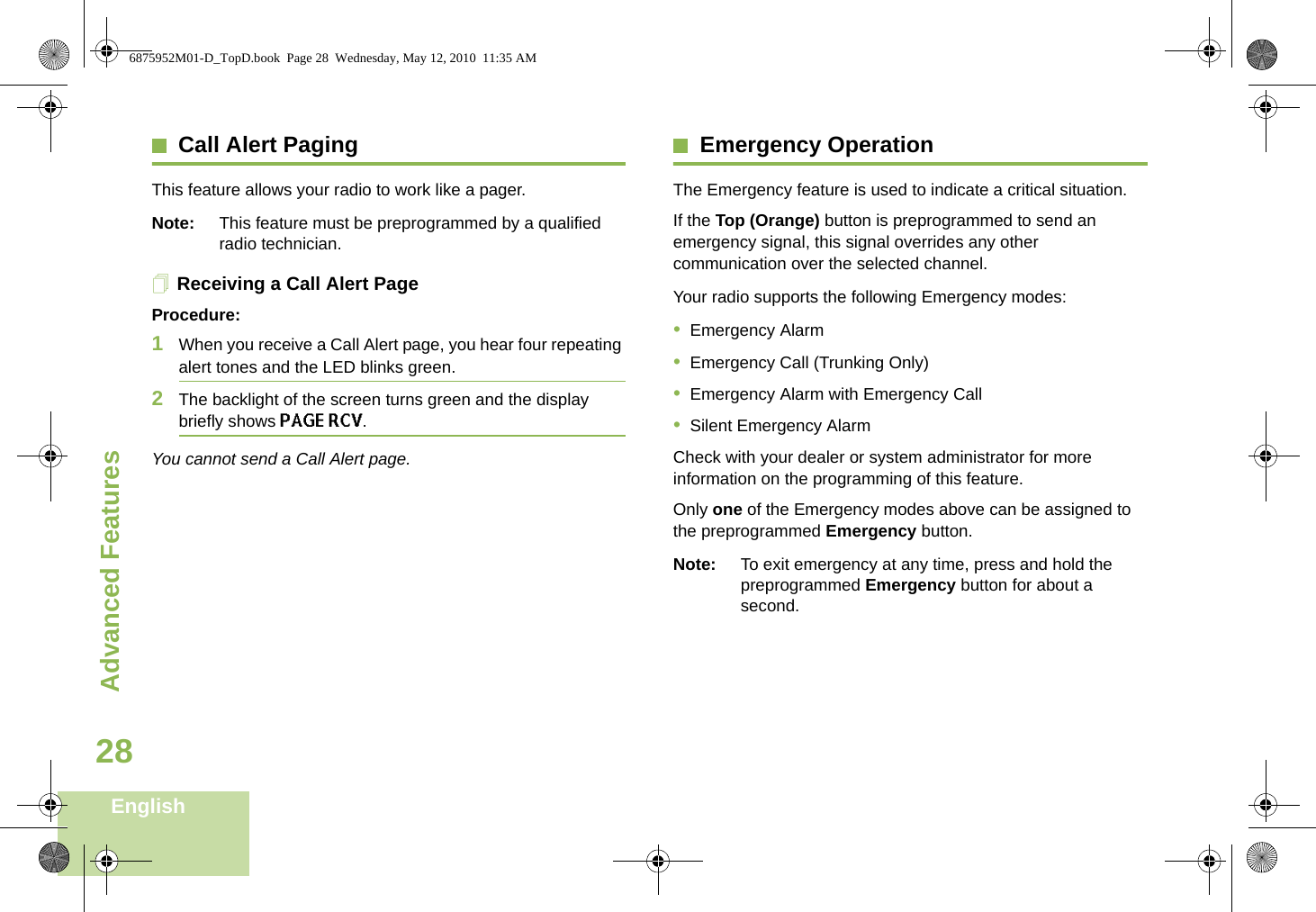 Advanced FeaturesEnglish28Call Alert PagingThis feature allows your radio to work like a pager. Note: This feature must be preprogrammed by a qualified radio technician.Receiving a Call Alert PageProcedure:1When you receive a Call Alert page, you hear four repeating alert tones and the LED blinks green. 2The backlight of the screen turns green and the display briefly shows PAGE RCV.You cannot send a Call Alert page.Emergency OperationThe Emergency feature is used to indicate a critical situation.If the Top (Orange) button is preprogrammed to send an emergency signal, this signal overrides any other communication over the selected channel.Your radio supports the following Emergency modes:•Emergency Alarm•Emergency Call (Trunking Only)•Emergency Alarm with Emergency Call•Silent Emergency AlarmCheck with your dealer or system administrator for more information on the programming of this feature.Only one of the Emergency modes above can be assigned to the preprogrammed Emergency button.Note: To exit emergency at any time, press and hold the preprogrammed Emergency button for about a second.6875952M01-D_TopD.book  Page 28  Wednesday, May 12, 2010  11:35 AM