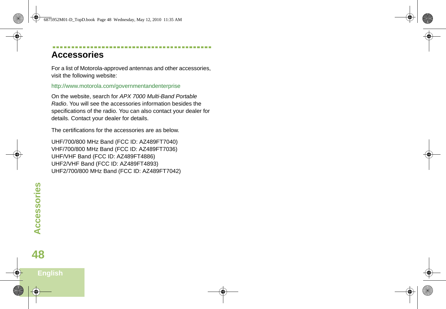 AccessoriesEnglish48AccessoriesFor a list of Motorola-approved antennas and other accessories, visit the following website: http://www.motorola.com/governmentandenterpriseOn the website, search for APX 7000 Multi-Band Portable Radio. You will see the accessories information besides the specifications of the radio. You can also contact your dealer for details. Contact your dealer for details.The certifications for the accessories are as below.UHF/700/800 MHz Band (FCC ID: AZ489FT7040)VHF/700/800 MHz Band (FCC ID: AZ489FT7036)UHF/VHF Band (FCC ID: AZ489FT4886)UHF2/VHF Band (FCC ID: AZ489FT4893)UHF2/700/800 MHz Band (FCC ID: AZ489FT7042)6875952M01-D_TopD.book  Page 48  Wednesday, May 12, 2010  11:35 AM