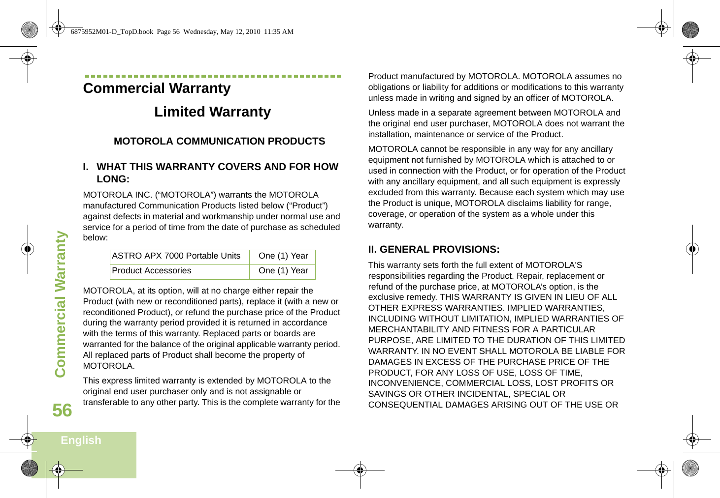 Commercial WarrantyEnglish56Commercial WarrantyLimited WarrantyMOTOROLA COMMUNICATION PRODUCTSI. WHAT THIS WARRANTY COVERS AND FOR HOW LONG:MOTOROLA INC. (“MOTOROLA”) warrants the MOTOROLA manufactured Communication Products listed below (“Product”) against defects in material and workmanship under normal use and service for a period of time from the date of purchase as scheduled below:MOTOROLA, at its option, will at no charge either repair the Product (with new or reconditioned parts), replace it (with a new or reconditioned Product), or refund the purchase price of the Product during the warranty period provided it is returned in accordance with the terms of this warranty. Replaced parts or boards are warranted for the balance of the original applicable warranty period. All replaced parts of Product shall become the property of MOTOROLA.This express limited warranty is extended by MOTOROLA to the original end user purchaser only and is not assignable or transferable to any other party. This is the complete warranty for the Product manufactured by MOTOROLA. MOTOROLA assumes no obligations or liability for additions or modifications to this warranty unless made in writing and signed by an officer of MOTOROLA. Unless made in a separate agreement between MOTOROLA and the original end user purchaser, MOTOROLA does not warrant the installation, maintenance or service of the Product.MOTOROLA cannot be responsible in any way for any ancillary equipment not furnished by MOTOROLA which is attached to or used in connection with the Product, or for operation of the Product with any ancillary equipment, and all such equipment is expressly excluded from this warranty. Because each system which may use the Product is unique, MOTOROLA disclaims liability for range, coverage, or operation of the system as a whole under this warranty.II. GENERAL PROVISIONS:This warranty sets forth the full extent of MOTOROLA&apos;S responsibilities regarding the Product. Repair, replacement or refund of the purchase price, at MOTOROLA’s option, is the exclusive remedy. THIS WARRANTY IS GIVEN IN LIEU OF ALL OTHER EXPRESS WARRANTIES. IMPLIED WARRANTIES, INCLUDING WITHOUT LIMITATION, IMPLIED WARRANTIES OF MERCHANTABILITY AND FITNESS FOR A PARTICULAR PURPOSE, ARE LIMITED TO THE DURATION OF THIS LIMITED WARRANTY. IN NO EVENT SHALL MOTOROLA BE LIABLE FOR DAMAGES IN EXCESS OF THE PURCHASE PRICE OF THE PRODUCT, FOR ANY LOSS OF USE, LOSS OF TIME, INCONVENIENCE, COMMERCIAL LOSS, LOST PROFITS OR SAVINGS OR OTHER INCIDENTAL, SPECIAL OR CONSEQUENTIAL DAMAGES ARISING OUT OF THE USE OR ASTRO APX 7000 Portable Units One (1) YearProduct Accessories One (1) Year6875952M01-D_TopD.book  Page 56  Wednesday, May 12, 2010  11:35 AM