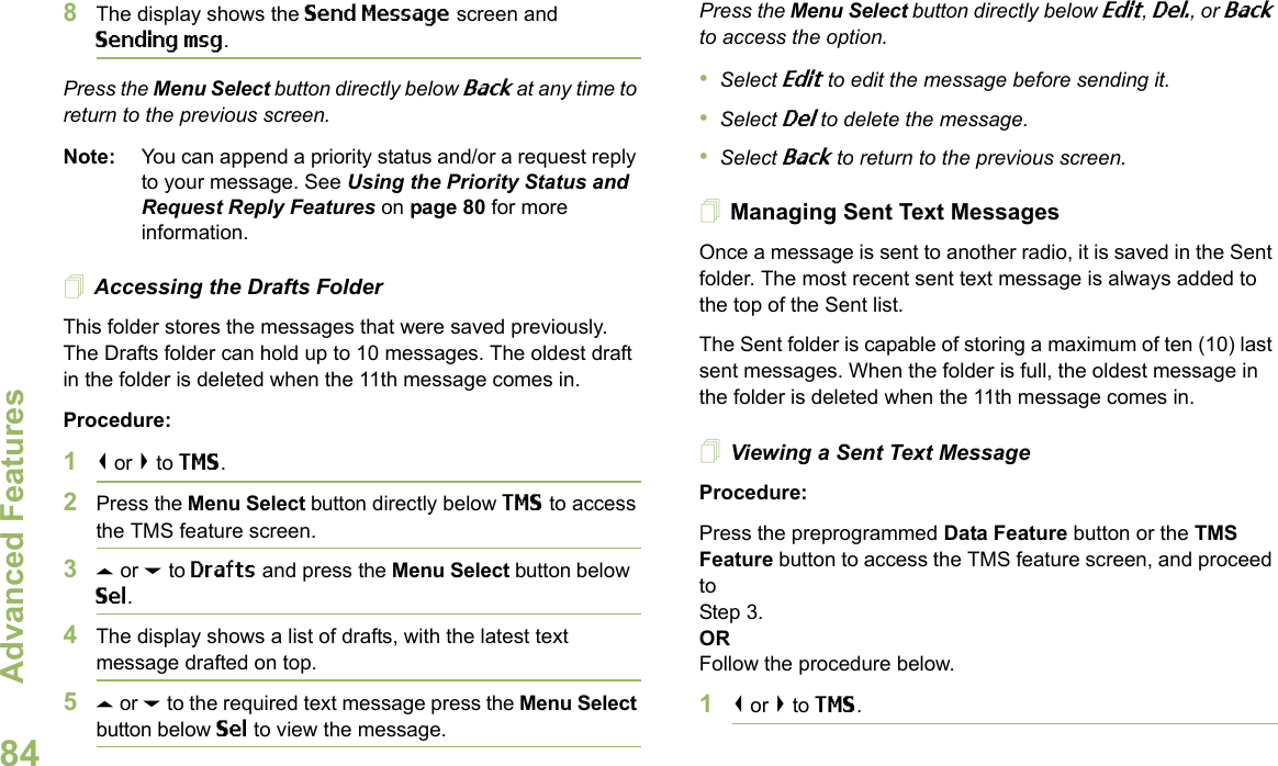 Advanced FeaturesEnglish848The display shows the Send Message screen and Sending msg.Press the Menu Select button directly below Back at any time to return to the previous screen.Note: You can append a priority status and/or a request reply to your message. See Using the Priority Status and Request Reply Features on page 80 for more information.Accessing the Drafts FolderThis folder stores the messages that were saved previously. The Drafts folder can hold up to 10 messages. The oldest draft in the folder is deleted when the 11th message comes in.Procedure:1&lt; or &gt; to TMS.2Press the Menu Select button directly below TMS to access the TMS feature screen.3U or D to Drafts and press the Menu Select button below Sel.4The display shows a list of drafts, with the latest text message drafted on top.5U or D to the required text message press the Menu Select button below Sel to view the message.Press the Menu Select button directly below Edit, Del., or Back to access the option.•Select Edit to edit the message before sending it.•Select Del to delete the message.•Select Back to return to the previous screen.Managing Sent Text MessagesOnce a message is sent to another radio, it is saved in the Sent folder. The most recent sent text message is always added to the top of the Sent list.The Sent folder is capable of storing a maximum of ten (10) last sent messages. When the folder is full, the oldest message in the folder is deleted when the 11th message comes in.Viewing a Sent Text MessageProcedure:Press the preprogrammed Data Feature button or the TMS Feature button to access the TMS feature screen, and proceed to Step 3.ORFollow the procedure below.1&lt; or &gt; to TMS.