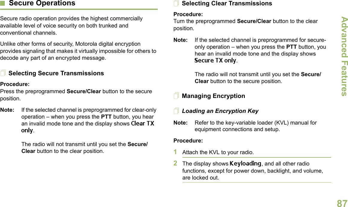 Advanced FeaturesEnglish87Secure OperationsSecure radio operation provides the highest commercially available level of voice security on both trunked and conventional channels.Unlike other forms of security, Motorola digital encryption provides signaling that makes it virtually impossible for others to decode any part of an encrypted message.Selecting Secure TransmissionsProcedure:Press the preprogrammed Secure/Clear button to the secure position.Note: If the selected channel is preprogrammed for clear-only operation – when you press the PTT button, you hear an invalid mode tone and the display shows Clear TX only.The radio will not transmit until you set the Secure/Clear button to the clear position.Selecting Clear TransmissionsProcedure:Turn the preprogrammed Secure/Clear button to the clear position.Note: If the selected channel is preprogrammed for secure-only operation – when you press the PTT button, you hear an invalid mode tone and the display shows Secure TX only.The radio will not transmit until you set the Secure/Clear button to the secure position.Managing EncryptionLoading an Encryption KeyNote: Refer to the key-variable loader (KVL) manual for equipment connections and setup.Procedure:1Attach the KVL to your radio. 2The display shows Keyloading, and all other radio functions, except for power down, backlight, and volume, are locked out.