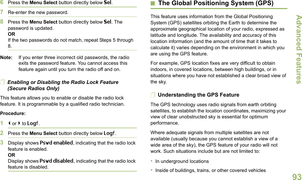 Advanced FeaturesEnglish936Press the Menu Select button directly below Sel.7Re-enter the new password.8Press the Menu Select button directly below Sel. The password is updated.ORIf the two passwords do not match, repeat Steps 5 through 8.Note: If you enter three incorrect old passwords, the radio exits the password feature. You cannot access this feature again until you turn the radio off and on.Enabling or Disabling the Radio Lock Feature (Secure Radios Only)This feature allows you to enable or disable the radio lock feature. It is programmable by a qualified radio technician.Procedure:1&lt; or &gt; to Logf.2Press the Menu Select button directly below Logf.3Display shows Pswd enabled, indicating that the radio lock feature is enabled.ORDisplay shows Pswd disabled, indicating that the radio lock feature is disabled.The Global Positioning System (GPS)This feature uses information from the Global Positioning System (GPS) satellites orbiting the Earth to determine the approximate geographical location of your radio, expressed as latitude and longitude. The availability and accuracy of this location information (and the amount of time that it takes to calculate it) varies depending on the environment in which you are using the GPS feature.For example, GPS location fixes are very difficult to obtain indoors, in covered locations, between high buildings, or in situations where you have not established a clear broad view of the sky.Understanding the GPS FeatureThe GPS technology uses radio signals from earth orbiting satellites, to establish the location coordinates, maximizing your view of clear unobstructed sky is essential for optimum performance. Where adequate signals from multiple satellites are not available (usually because you cannot establish a view of a wide area of the sky), the GPS feature of your radio will not work. Such situations include but are not limited to:•In underground locations•Inside of buildings, trains, or other covered vehicles