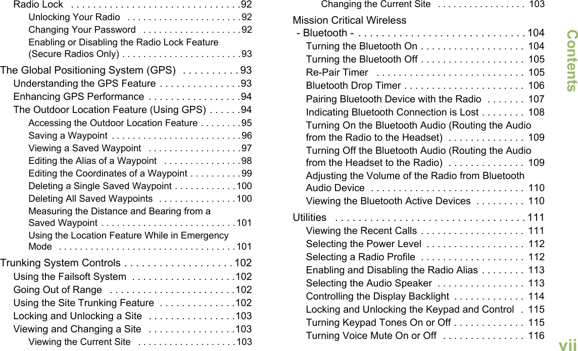 ContentsEnglishviiRadio Lock   . . . . . . . . . . . . . . . . . . . . . . . . . . . . . . .92Unlocking Your Radio   . . . . . . . . . . . . . . . . . . . . . .92Changing Your Password   . . . . . . . . . . . . . . . . . . .92Enabling or Disabling the Radio Lock Feature (Secure Radios Only) . . . . . . . . . . . . . . . . . . . . . . .93The Global Positioning System (GPS)   . . . . . . . . . . 93Understanding the GPS Feature . . . . . . . . . . . . . . .93Enhancing GPS Performance  . . . . . . . . . . . . . . . . .94The Outdoor Location Feature (Using GPS) . . . . . .94Accessing the Outdoor Location Feature . . . . . . . .95Saving a Waypoint  . . . . . . . . . . . . . . . . . . . . . . . . .96Viewing a Saved Waypoint   . . . . . . . . . . . . . . . . . .97Editing the Alias of a Waypoint   . . . . . . . . . . . . . . .98Editing the Coordinates of a Waypoint . . . . . . . . . .99Deleting a Single Saved Waypoint . . . . . . . . . . . .100Deleting All Saved Waypoints  . . . . . . . . . . . . . . .100Measuring the Distance and Bearing from a Saved Waypoint . . . . . . . . . . . . . . . . . . . . . . . . . .101Using the Location Feature While in Emergency Mode   . . . . . . . . . . . . . . . . . . . . . . . . . . . . . . . . . .101Trunking System Controls . . . . . . . . . . . . . . . . . . . 102Using the Failsoft System  . . . . . . . . . . . . . . . . . . .102Going Out of Range   . . . . . . . . . . . . . . . . . . . . . . .102Using the Site Trunking Feature  . . . . . . . . . . . . . .102Locking and Unlocking a Site  . . . . . . . . . . . . . . . .103Viewing and Changing a Site   . . . . . . . . . . . . . . . .103Viewing the Current Site   . . . . . . . . . . . . . . . . . . .103Changing the Current Site   . . . . . . . . . . . . . . . . .  103Mission Critical Wireless- Bluetooth -  . . . . . . . . . . . . . . . . . . . . . . . . . . . . . 104Turning the Bluetooth On . . . . . . . . . . . . . . . . . . .  104Turning the Bluetooth Off . . . . . . . . . . . . . . . . . . .  105Re-Pair Timer   . . . . . . . . . . . . . . . . . . . . . . . . . . .  105Bluetooth Drop Timer . . . . . . . . . . . . . . . . . . . . . .  106Pairing Bluetooth Device with the Radio  . . . . . . .  107Indicating Bluetooth Connection is Lost . . . . . . . .  108Turning On the Bluetooth Audio (Routing the Audio from the Radio to the Headset)  . . . . . . . . . . . . . .  109Turning Off the Bluetooth Audio (Routing the Audio from the Headset to the Radio)  . . . . . . . . . . . . . .  109Adjusting the Volume of the Radio from Bluetooth Audio Device  . . . . . . . . . . . . . . . . . . . . . . . . . . . .  110Viewing the Bluetooth Active Devices  . . . . . . . . .  110Utilities   . . . . . . . . . . . . . . . . . . . . . . . . . . . . . . . . . 111Viewing the Recent Calls . . . . . . . . . . . . . . . . . . .  111Selecting the Power Level  . . . . . . . . . . . . . . . . . .  112Selecting a Radio Profile  . . . . . . . . . . . . . . . . . . .  112Enabling and Disabling the Radio Alias . . . . . . . .  113Selecting the Audio Speaker  . . . . . . . . . . . . . . . .  113Controlling the Display Backlight  . . . . . . . . . . . . .  114Locking and Unlocking the Keypad and Control  .  115Turning Keypad Tones On or Off . . . . . . . . . . . . .  115Turning Voice Mute On or Off  . . . . . . . . . . . . . . .  116
