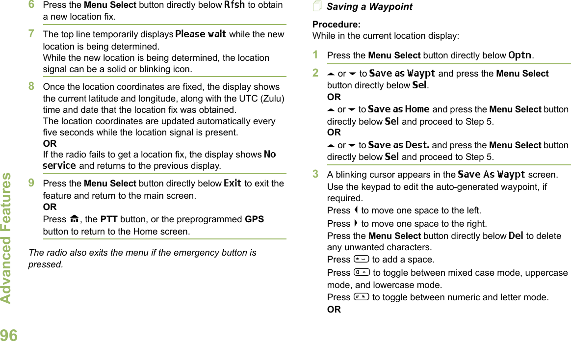 Advanced FeaturesEnglish966Press the Menu Select button directly below Rfsh to obtain a new location fix.7The top line temporarily displays Please wait while the new location is being determined.While the new location is being determined, the location signal can be a solid or blinking icon.8Once the location coordinates are fixed, the display shows the current latitude and longitude, along with the UTC (Zulu) time and date that the location fix was obtained.The location coordinates are updated automatically every five seconds while the location signal is present.ORIf the radio fails to get a location fix, the display shows No service and returns to the previous display.9Press the Menu Select button directly below Exit to exit the feature and return to the main screen.ORPress H, the PTT button, or the preprogrammed GPS button to return to the Home screen.The radio also exits the menu if the emergency button is pressed. Saving a WaypointProcedure:While in the current location display:1Press the Menu Select button directly below Optn.2U or D to Save as Waypt and press the Menu Select button directly below Sel.ORU or D to Save as Home and press the Menu Select button directly below Sel and proceed to Step 5.ORU or D to Save as Dest. and press the Menu Select button directly below Sel and proceed to Step 5.3A blinking cursor appears in the Save As Waypt screen.Use the keypad to edit the auto-generated waypoint, if required.Press &lt; to move one space to the left. Press &gt; to move one space to the right.Press the Menu Select button directly below Del to delete any unwanted characters.Press * to add a space.Press 0 to toggle between mixed case mode, uppercase mode, and lowercase mode.Press # to toggle between numeric and letter mode.OR