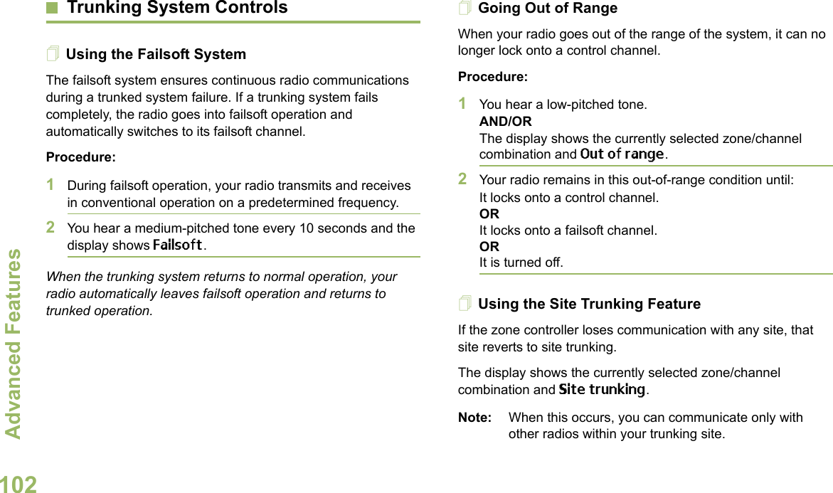 Advanced FeaturesEnglish102Trunking System ControlsUsing the Failsoft SystemThe failsoft system ensures continuous radio communications during a trunked system failure. If a trunking system fails completely, the radio goes into failsoft operation and automatically switches to its failsoft channel.Procedure:1During failsoft operation, your radio transmits and receives in conventional operation on a predetermined frequency.2You hear a medium-pitched tone every 10 seconds and the display shows Failsoft.When the trunking system returns to normal operation, your radio automatically leaves failsoft operation and returns to trunked operation.Going Out of RangeWhen your radio goes out of the range of the system, it can no longer lock onto a control channel. Procedure:1You hear a low-pitched tone.AND/ORThe display shows the currently selected zone/channel combination and Out of range.2Your radio remains in this out-of-range condition until:It locks onto a control channel.ORIt locks onto a failsoft channel.ORIt is turned off.Using the Site Trunking FeatureIf the zone controller loses communication with any site, that site reverts to site trunking.The display shows the currently selected zone/channel combination and Site trunking.Note: When this occurs, you can communicate only with other radios within your trunking site.