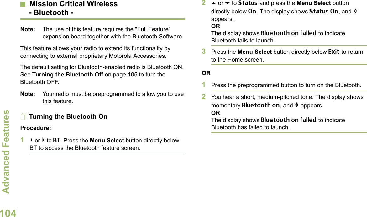 Advanced FeaturesEnglish104Mission Critical Wireless- Bluetooth -Note: The use of this feature requires the &quot;Full Feature&quot; expansion board together with the Bluetooth Software.This feature allows your radio to extend its functionality by connecting to external proprietary Motorola Accessories.The default setting for Bluetooth-enabled radio is Bluetooth ON. See Turning the Bluetooth Off on page 105 to turn the Bluetooth OFF.Note: Your radio must be preprogrammed to allow you to use this feature.Turning the Bluetooth OnProcedure:1&lt; or &gt; to BT. Press the Menu Select button directly below BT to access the Bluetooth feature screen.2U or D to Status and press the Menu Select button directly below On. The display shows Status On, and b appears.ORThe display shows Bluetooth on failed to indicate Bluetooth fails to launch.3Press the Menu Select button directly below Exit to return to the Home screen.OR1Press the preprogrammed button to turn on the Bluetooth. 2You hear a short, medium-pitched tone. The display shows momentary Bluetooth on, and b appears.ORThe display shows Bluetooth on failed to indicate Bluetooth has failed to launch.