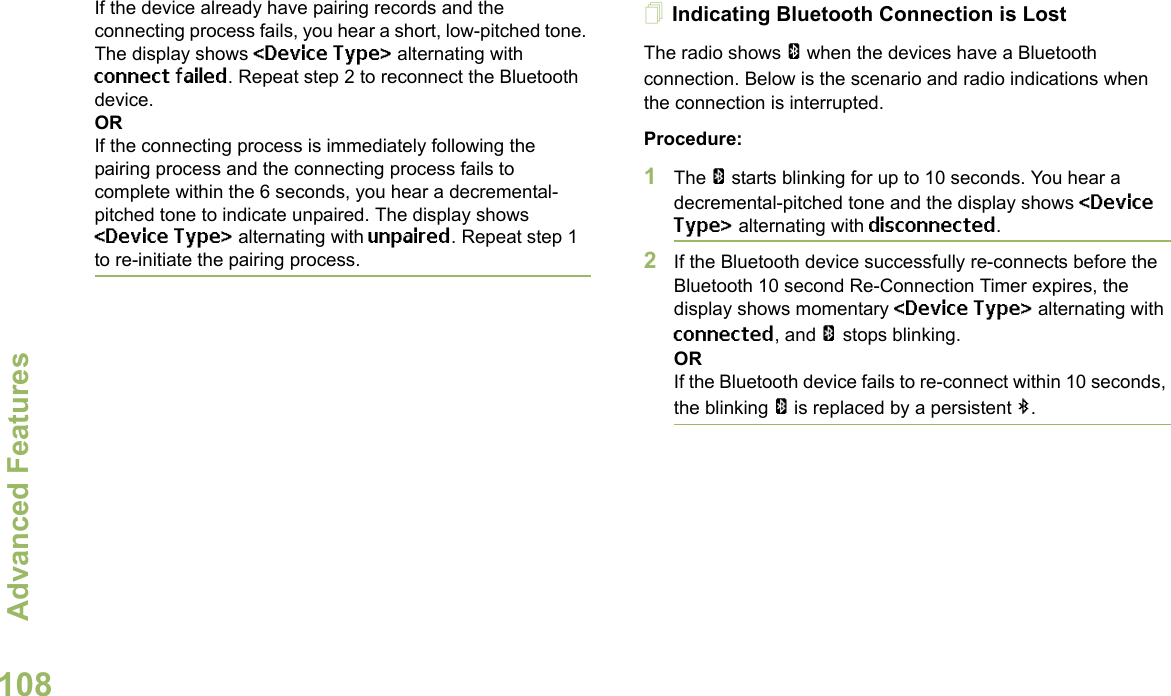 Advanced FeaturesEnglish108If the device already have pairing records and the connecting process fails, you hear a short, low-pitched tone. The display shows &lt;Device Type&gt; alternating with connect failed. Repeat step 2 to reconnect the Bluetooth device.ORIf the connecting process is immediately following the pairing process and the connecting process fails to complete within the 6 seconds, you hear a decremental-pitched tone to indicate unpaired. The display shows &lt;Device Type&gt; alternating with unpaired. Repeat step 1 to re-initiate the pairing process. Indicating Bluetooth Connection is LostThe radio shows a when the devices have a Bluetooth connection. Below is the scenario and radio indications when the connection is interrupted. Procedure:1The a starts blinking for up to 10 seconds. You hear a decremental-pitched tone and the display shows &lt;Device Type&gt; alternating with disconnected.2If the Bluetooth device successfully re-connects before the Bluetooth 10 second Re-Connection Timer expires, the display shows momentary &lt;Device Type&gt; alternating with connected, and a stops blinking. ORIf the Bluetooth device fails to re-connect within 10 seconds, the blinking a is replaced by a persistent b.