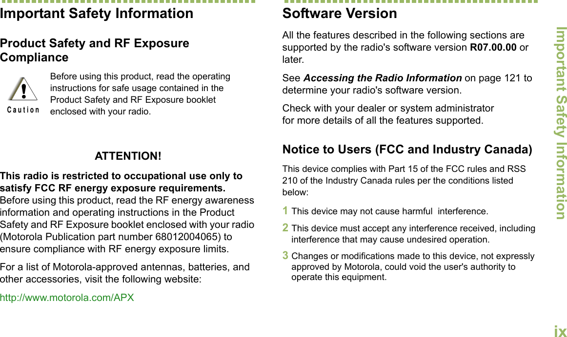 Important Safety InformationEnglishixImportant Safety InformationProduct Safety and RF Exposure ComplianceATTENTION! This radio is restricted to occupational use only to satisfy FCC RF energy exposure requirements. Before using this product, read the RF energy awareness information and operating instructions in the Product Safety and RF Exposure booklet enclosed with your radio (Motorola Publication part number 68012004065) to ensure compliance with RF energy exposure limits. For a list of Motorola-approved antennas, batteries, and other accessories, visit the following website: http://www.motorola.com/APXSoftware VersionAll the features described in the following sections are supported by the radio&apos;s software version R07.00.00 or later. See Accessing the Radio Information on page 121 to determine your radio&apos;s software version. Check with your dealer or system administrator for more details of all the features supported.Notice to Users (FCC and Industry Canada)This device complies with Part 15 of the FCC rules and RSS 210 of the Industry Canada rules per the conditions listed below:1This device may not cause harmful  interference.2This device must accept any interference received, including interference that may cause undesired operation.3Changes or modifications made to this device, not expressly approved by Motorola, could void the user&apos;s authority to operate this equipment.Before using this product, read the operating instructions for safe usage contained in the Product Safety and RF Exposure booklet enclosed with your radio.!C a u t i o n