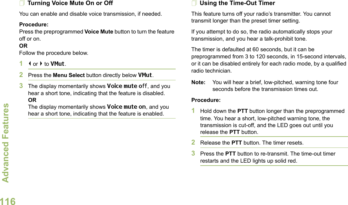 Advanced FeaturesEnglish116Turning Voice Mute On or OffYou can enable and disable voice transmission, if needed.Procedure: Press the preprogrammed Voice Mute button to turn the feature off or on.ORFollow the procedure below.1&lt; or &gt; to VMut.2Press the Menu Select button directly below VMut.3The display momentarily shows Voice mute off, and you hear a short tone, indicating that the feature is disabled.ORThe display momentarily shows Voice mute on, and you hear a short tone, indicating that the feature is enabled.Using the Time-Out TimerThis feature turns off your radio’s transmitter. You cannot transmit longer than the preset timer setting.If you attempt to do so, the radio automatically stops your transmission, and you hear a talk-prohibit tone. The timer is defaulted at 60 seconds, but it can be preprogrammed from 3 to 120 seconds, in 15-second intervals, or it can be disabled entirely for each radio mode, by a qualified radio technician.Note: You will hear a brief, low-pitched, warning tone four seconds before the transmission times out.Procedure: 1Hold down the PTT button longer than the preprogrammed time. You hear a short, low-pitched warning tone, the transmission is cut-off, and the LED goes out until you release the PTT button.2Release the PTT button. The timer resets.3Press the PTT button to re-transmit. The time-out timer restarts and the LED lights up solid red.