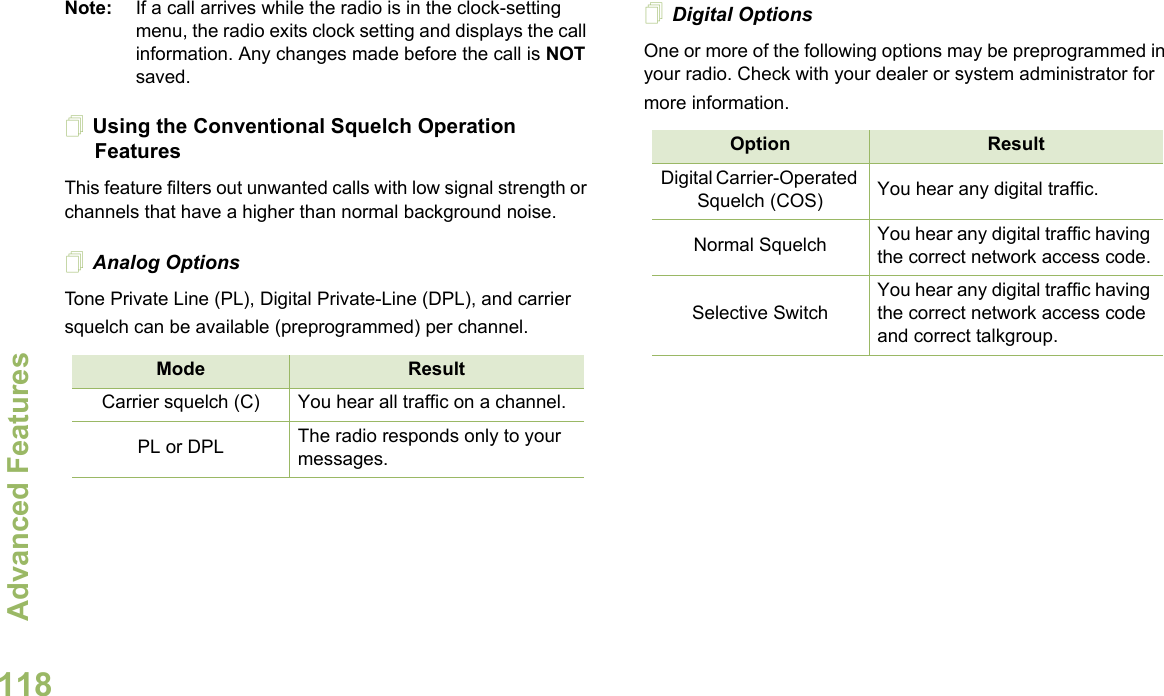 Advanced FeaturesEnglish118Note: If a call arrives while the radio is in the clock-setting menu, the radio exits clock setting and displays the call information. Any changes made before the call is NOT saved.Using the Conventional Squelch Operation FeaturesThis feature filters out unwanted calls with low signal strength or channels that have a higher than normal background noise.Analog OptionsTone Private Line (PL), Digital Private-Line (DPL), and carrier squelch can be available (preprogrammed) per channel.Digital OptionsOne or more of the following options may be preprogrammed in your radio. Check with your dealer or system administrator for more information.Mode ResultCarrier squelch (C) You hear all traffic on a channel.PL or DPL The radio responds only to your messages.Option ResultDigital Carrier-Operated Squelch (COS) You hear any digital traffic.Normal Squelch You hear any digital traffic having the correct network access code.Selective SwitchYou hear any digital traffic having the correct network access code and correct talkgroup.