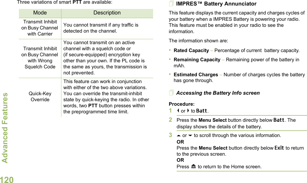 Advanced FeaturesEnglish120Three variations of smart PTT are available: IMPRES™ Battery AnnunciatorThis feature displays the current capacity and charges cycles of  your battery when a IMPRES Battery is powering your radio. This feature must be enabled in your radio to see the information.The information shown are:•Rated Capacity – Percentage of current  battery capacity.•Remaining Capacity – Remaining power of the battery in mAh.•Estimated Charges – Number of charges cycles the battery has gone through.Accessing the Battery Info screenProcedure:1&lt; or &gt; to Batt.2Press the Menu Select button directly below Batt. The display shows the details of the battery.3U or D to scroll through the various information.ORPress the Menu Select button directly below Exit to return to the previous screen.ORPress H to return to the Home screen.Mode DescriptionTransmit Inhibit on Busy Channel with CarrierYou cannot transmit if any traffic is detected on the channel.Transmit Inhibit on Busy Channel with Wrong Squelch CodeYou cannot transmit on an active channel with a squelch code or (if secure-equipped) encryption key other than your own. If the PL code is the same as yours, the transmission is not prevented.Quick-Key OverrideThis feature can work in conjunction with either of the two above variations. You can override the transmit-inhibit state by quick-keying the radio. In other words, two PTT button presses within the preprogrammed time limit.