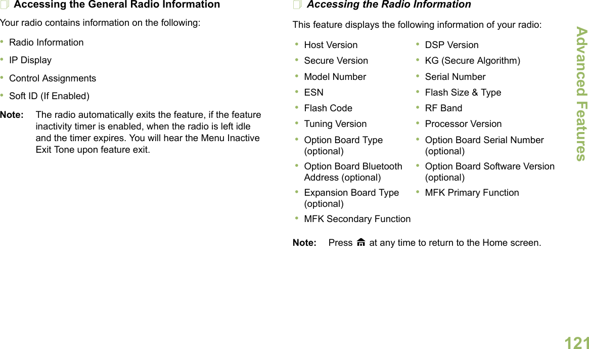 Advanced FeaturesEnglish121Accessing the General Radio InformationYour radio contains information on the following:•Radio Information•IP Display•Control Assignments•Soft ID (If Enabled)Note: The radio automatically exits the feature, if the feature inactivity timer is enabled, when the radio is left idle and the timer expires. You will hear the Menu Inactive Exit Tone upon feature exit.Accessing the Radio InformationThis feature displays the following information of your radio:   Note: Press H at any time to return to the Home screen.•Host Version •DSP Version•Secure Version •KG (Secure Algorithm)•Model Number •Serial Number•ESN •Flash Size &amp; Type•Flash Code •RF Band•Tuning Version •Processor Version•Option Board Type (optional)•Option Board Serial Number (optional)•Option Board Bluetooth Address (optional)•Option Board Software Version (optional)•Expansion Board Type (optional)•MFK Primary Function•MFK Secondary Function