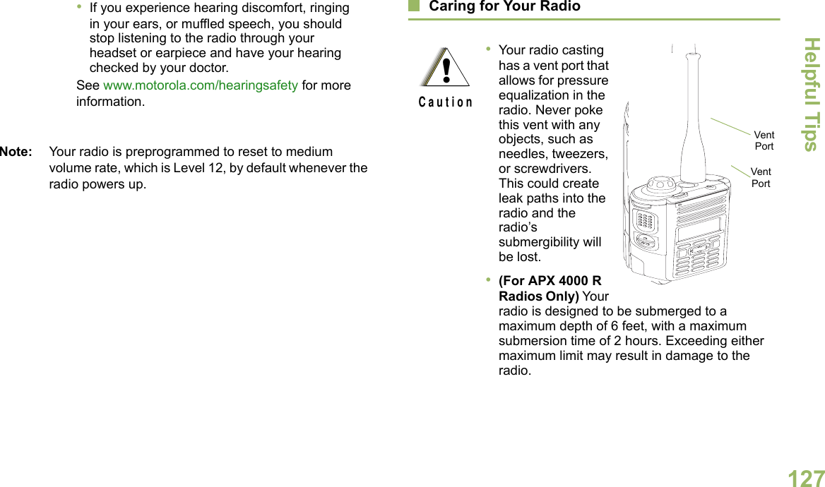 Helpful TipsEnglish127Note: Your radio is preprogrammed to reset to medium volume rate, which is Level 12, by default whenever the radio powers up. Caring for Your Radio•If you experience hearing discomfort, ringing in your ears, or muffled speech, you should stop listening to the radio through your headset or earpiece and have your hearing checked by your doctor.See www.motorola.com/hearingsafety for more information.•Your radio casting has a vent port that allows for pressure equalization in the radio. Never poke this vent with any objects, such as needles, tweezers, or screwdrivers. This could create leak paths into the radio and the radio’s submergibility will be lost.  •(For APX 4000 R Radios Only) Your radio is designed to be submerged to a maximum depth of 6 feet, with a maximum submersion time of 2 hours. Exceeding either maximum limit may result in damage to the radio.!C a u t i o nVent PortVent Port