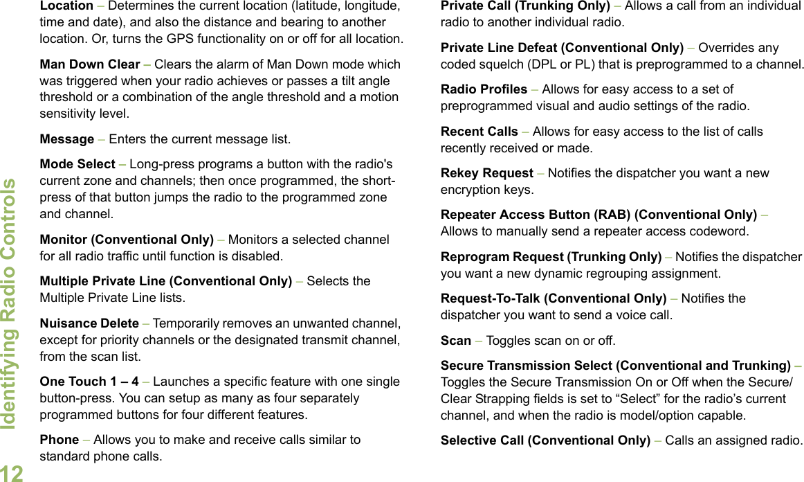 Identifying Radio ControlsEnglish12Location – Determines the current location (latitude, longitude, time and date), and also the distance and bearing to another location. Or, turns the GPS functionality on or off for all location.Man Down Clear – Clears the alarm of Man Down mode which was triggered when your radio achieves or passes a tilt angle threshold or a combination of the angle threshold and a motion sensitivity level.Message – Enters the current message list.Mode Select – Long-press programs a button with the radio&apos;s current zone and channels; then once programmed, the short-press of that button jumps the radio to the programmed zone and channel.Monitor (Conventional Only) – Monitors a selected channel for all radio traffic until function is disabled.Multiple Private Line (Conventional Only) – Selects the Multiple Private Line lists.Nuisance Delete – Temporarily removes an unwanted channel, except for priority channels or the designated transmit channel, from the scan list. One Touch 1 – 4 – Launches a specific feature with one single button-press. You can setup as many as four separately programmed buttons for four different features.Phone – Allows you to make and receive calls similar to standard phone calls.Private Call (Trunking Only) – Allows a call from an individual radio to another individual radio.Private Line Defeat (Conventional Only) – Overrides any coded squelch (DPL or PL) that is preprogrammed to a channel.Radio Profiles – Allows for easy access to a set of preprogrammed visual and audio settings of the radio.Recent Calls – Allows for easy access to the list of calls recently received or made.Rekey Request – Notifies the dispatcher you want a new   encryption keys.Repeater Access Button (RAB) (Conventional Only) – Allows to manually send a repeater access codeword.Reprogram Request (Trunking Only) – Notifies the dispatcher you want a new dynamic regrouping assignment.Request-To-Talk (Conventional Only) – Notifies the dispatcher you want to send a voice call.Scan – Toggles scan on or off.Secure Transmission Select (Conventional and Trunking) – Toggles the Secure Transmission On or Off when the Secure/Clear Strapping fields is set to “Select” for the radio’s current channel, and when the radio is model/option capable. Selective Call (Conventional Only) – Calls an assigned radio.