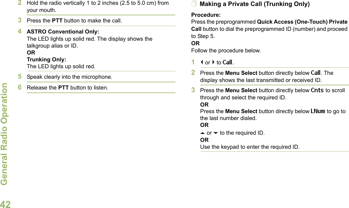 General Radio OperationEnglish422Hold the radio vertically 1 to 2 inches (2.5 to 5.0 cm) from your mouth.3Press the PTT button to make the call. 4ASTRO Conventional Only:The LED lights up solid red. The display shows the talkgroup alias or ID.OR Trunking Only:The LED lights up solid red.5Speak clearly into the microphone.6Release the PTT button to listen.Making a Private Call (Trunking Only)Procedure:Press the preprogrammed Quick Access (One-Touch) Private Call button to dial the preprogrammed ID (number) and proceed to Step 5. ORFollow the procedure below. 1&lt; or &gt; to Call.2Press the Menu Select button directly below Call. The display shows the last transmitted or received ID.3Press the Menu Select button directly below Cnts to scroll through and select the required ID.ORPress the Menu Select button directly below LNum to go to the last number dialed.ORU or D to the required ID.ORUse the keypad to enter the required ID.