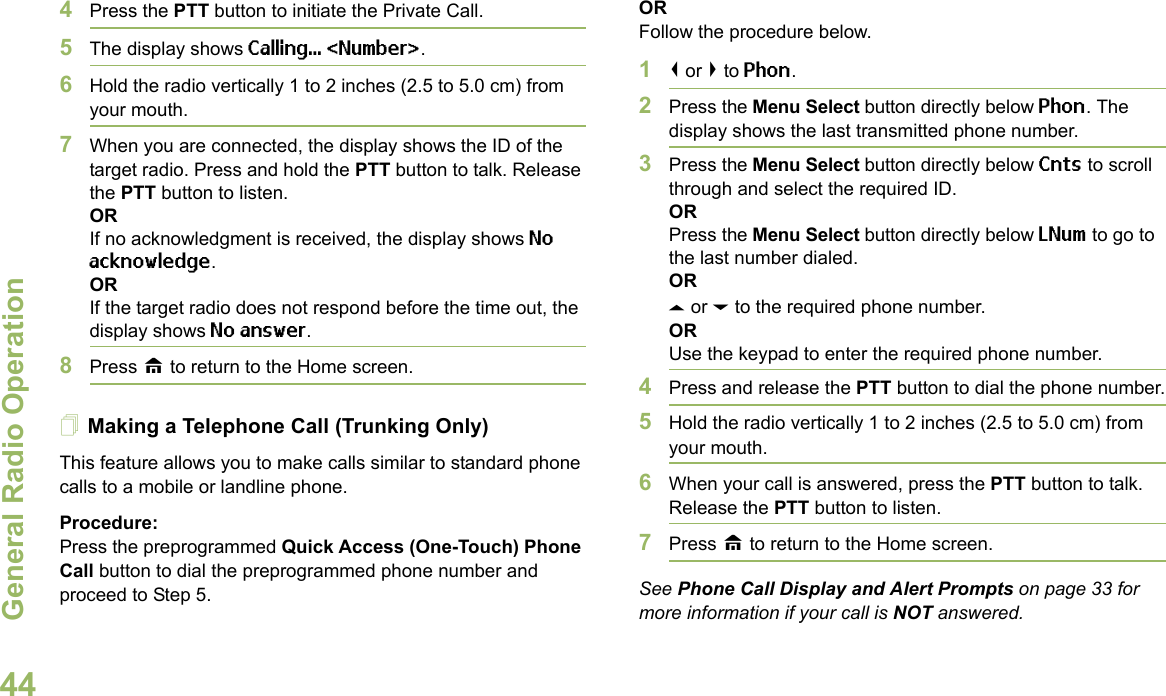 General Radio OperationEnglish444Press the PTT button to initiate the Private Call.5The display shows Calling... &lt;Number&gt;.6Hold the radio vertically 1 to 2 inches (2.5 to 5.0 cm) from your mouth.7When you are connected, the display shows the ID of the target radio. Press and hold the PTT button to talk. Release the PTT button to listen.ORIf no acknowledgment is received, the display shows No acknowledge.ORIf the target radio does not respond before the time out, the display shows No answer.8Press H to return to the Home screen.Making a Telephone Call (Trunking Only)This feature allows you to make calls similar to standard phone calls to a mobile or landline phone.Procedure:Press the preprogrammed Quick Access (One-Touch) Phone Call button to dial the preprogrammed phone number and proceed to Step 5. ORFollow the procedure below. 1&lt; or &gt; to Phon.2Press the Menu Select button directly below Phon. The display shows the last transmitted phone number.3Press the Menu Select button directly below Cnts to scroll through and select the required ID.ORPress the Menu Select button directly below LNum to go to the last number dialed.ORU or D to the required phone number.ORUse the keypad to enter the required phone number.4Press and release the PTT button to dial the phone number.5Hold the radio vertically 1 to 2 inches (2.5 to 5.0 cm) from your mouth.6When your call is answered, press the PTT button to talk. Release the PTT button to listen.7Press H to return to the Home screen.See Phone Call Display and Alert Prompts on page 33 for more information if your call is NOT answered.