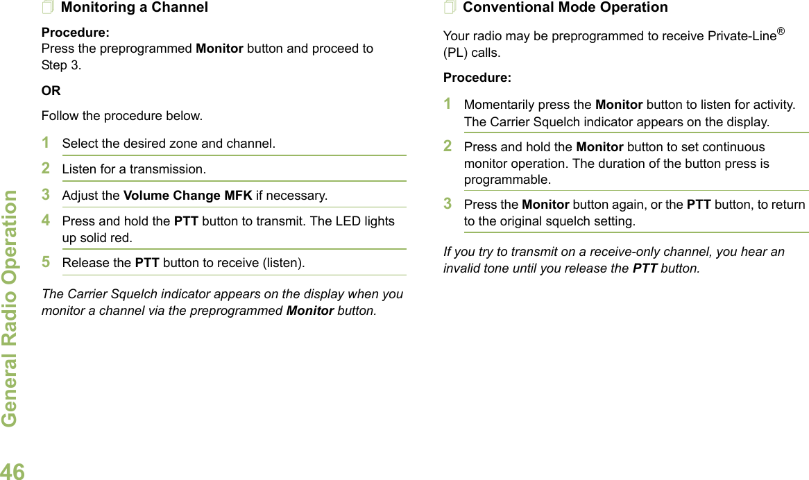 General Radio OperationEnglish46Monitoring a ChannelProcedure:Press the preprogrammed Monitor button and proceed to Step 3.ORFollow the procedure below.1Select the desired zone and channel.2Listen for a transmission.3Adjust the Volume Change MFK if necessary.4Press and hold the PTT button to transmit. The LED lights up solid red.5Release the PTT button to receive (listen).The Carrier Squelch indicator appears on the display when you monitor a channel via the preprogrammed Monitor button.Conventional Mode OperationYour radio may be preprogrammed to receive Private-Line® (PL) calls.Procedure:1Momentarily press the Monitor button to listen for activity. The Carrier Squelch indicator appears on the display.2Press and hold the Monitor button to set continuous monitor operation. The duration of the button press is programmable.3Press the Monitor button again, or the PTT button, to return to the original squelch setting.If you try to transmit on a receive-only channel, you hear an invalid tone until you release the PTT button.