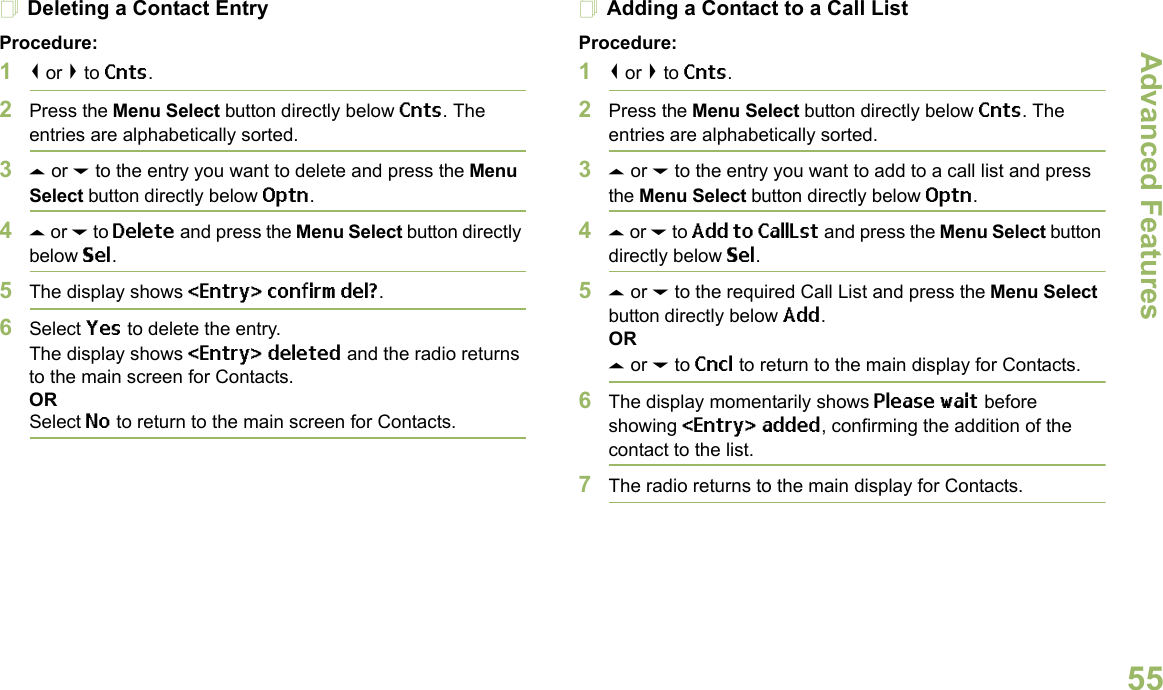 Advanced FeaturesEnglish55Deleting a Contact EntryProcedure:1&lt; or &gt; to Cnts.2Press the Menu Select button directly below Cnts. The entries are alphabetically sorted.3U or D to the entry you want to delete and press the Menu Select button directly below Optn.4U or D to Delete and press the Menu Select button directly below Sel.5The display shows &lt;Entry&gt; confirm del?.6Select Yes to delete the entry.The display shows &lt;Entry&gt; deleted and the radio returns to the main screen for Contacts.ORSelect No to return to the main screen for Contacts.Adding a Contact to a Call ListProcedure:1&lt; or &gt; to Cnts.2Press the Menu Select button directly below Cnts. The entries are alphabetically sorted.3U or D to the entry you want to add to a call list and press the Menu Select button directly below Optn.4U or D to Add to CallLst and press the Menu Select button directly below Sel.5U or D to the required Call List and press the Menu Select button directly below Add.ORU or D to Cncl to return to the main display for Contacts.6The display momentarily shows Please wait before showing &lt;Entry&gt; added, confirming the addition of the contact to the list.7The radio returns to the main display for Contacts.