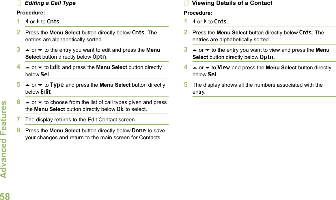 Advanced FeaturesEnglish58Editing a Call TypeProcedure:1&lt; or &gt; to Cnts.2Press the Menu Select button directly below Cnts. The entries are alphabetically sorted.3U or D to the entry you want to edit and press the Menu Select button directly below Optn.4U or D to Edit and press the Menu Select button directly below Sel.5U or D to Type and press the Menu Select button directly below Edit.6U or D to choose from the list of call types given and press the Menu Select button directly below Ok to select.7The display returns to the Edit Contact screen.8Press the Menu Select button directly below Done to save your changes and return to the main screen for Contacts.Viewing Details of a ContactProcedure:1&lt; or &gt; to Cnts.2Press the Menu Select button directly below Cnts. The entries are alphabetically sorted.3U or D to the entry you want to view and press the Menu Select button directly below Optn.4U or D to View and press the Menu Select button directly below Sel.5The display shows all the numbers associated with the entry.