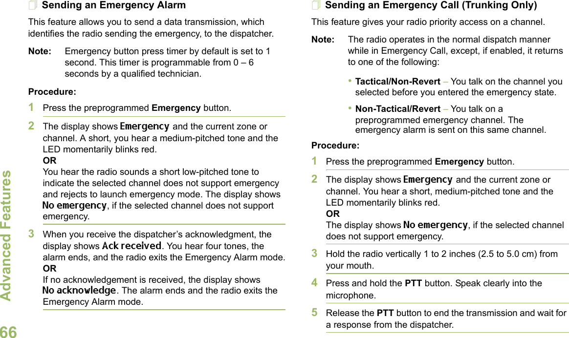 Advanced FeaturesEnglish66Sending an Emergency AlarmThis feature allows you to send a data transmission, which identifies the radio sending the emergency, to the dispatcher.Note: Emergency button press timer by default is set to 1 second. This timer is programmable from 0 – 6 seconds by a qualified technician.Procedure: 1Press the preprogrammed Emergency button.2The display shows Emergency and the current zone or channel. A short, you hear a medium-pitched tone and the LED momentarily blinks red.ORYou hear the radio sounds a short low-pitched tone to indicate the selected channel does not support emergency and rejects to launch emergency mode. The display shows No emergency, if the selected channel does not support emergency.3When you receive the dispatcher’s acknowledgment, the display shows Ack received. You hear four tones, the alarm ends, and the radio exits the Emergency Alarm mode.ORIf no acknowledgement is received, the display shows No acknowledge. The alarm ends and the radio exits the Emergency Alarm mode.Sending an Emergency Call (Trunking Only)This feature gives your radio priority access on a channel.Note: The radio operates in the normal dispatch manner while in Emergency Call, except, if enabled, it returns to one of the following:•Tactical/Non-Revert – You talk on the channel you selected before you entered the emergency state.•Non-Tactical/Revert – You talk on a preprogrammed emergency channel. The emergency alarm is sent on this same channel.Procedure: 1Press the preprogrammed Emergency button.2The display shows Emergency and the current zone or channel. You hear a short, medium-pitched tone and the LED momentarily blinks red.ORThe display shows No emergency, if the selected channel does not support emergency.3Hold the radio vertically 1 to 2 inches (2.5 to 5.0 cm) from your mouth.4Press and hold the PTT button. Speak clearly into the microphone.5Release the PTT button to end the transmission and wait for a response from the dispatcher.